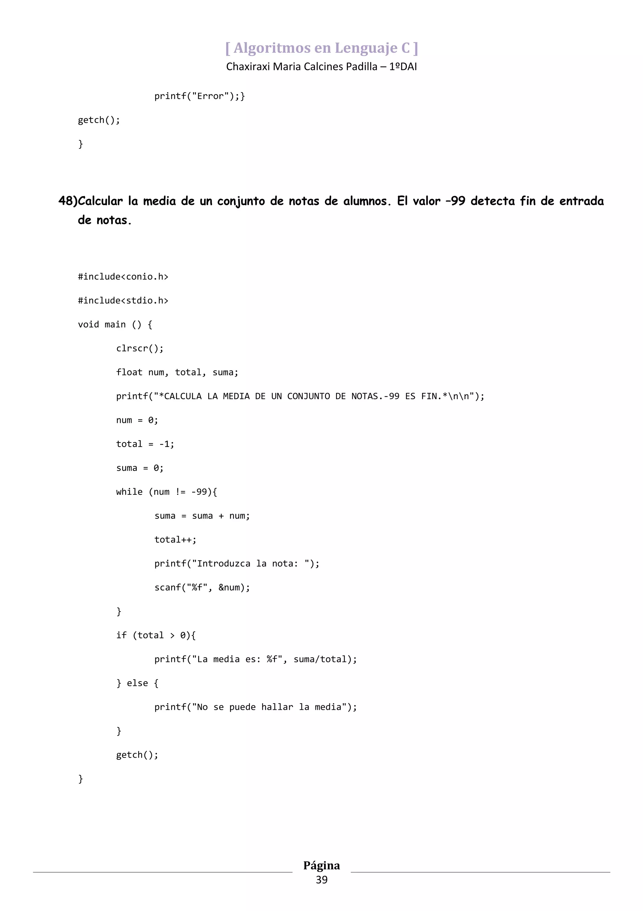 [ Algoritmos en Lenguaje C ]
                                 Chaxiraxi Maria Calcines Padilla – 1ºDAI

                    printf("Error");}

   getch();

   }




48)Calcular la media de un conjunto de notas de alumnos. El valor –99 detecta fin de entrada
   de notas.



   #include<conio.h>

   #include<stdio.h>

   void main () {

          clrscr();

          float num, total, suma;

          printf("*CALCULA LA MEDIA DE UN CONJUNTO DE NOTAS.-99 ES FIN.*nn");

          num = 0;

          total = -1;

          suma = 0;

          while (num != -99){

                    suma = suma + num;

                    total++;

                    printf("Introduzca la nota: ");

                    scanf("%f", &num);

          }

          if (total > 0){

                    printf("La media es: %f", suma/total);

          } else {

                    printf("No se puede hallar la media");

          }

          getch();

   }




                                                 Página
                                                   39
 