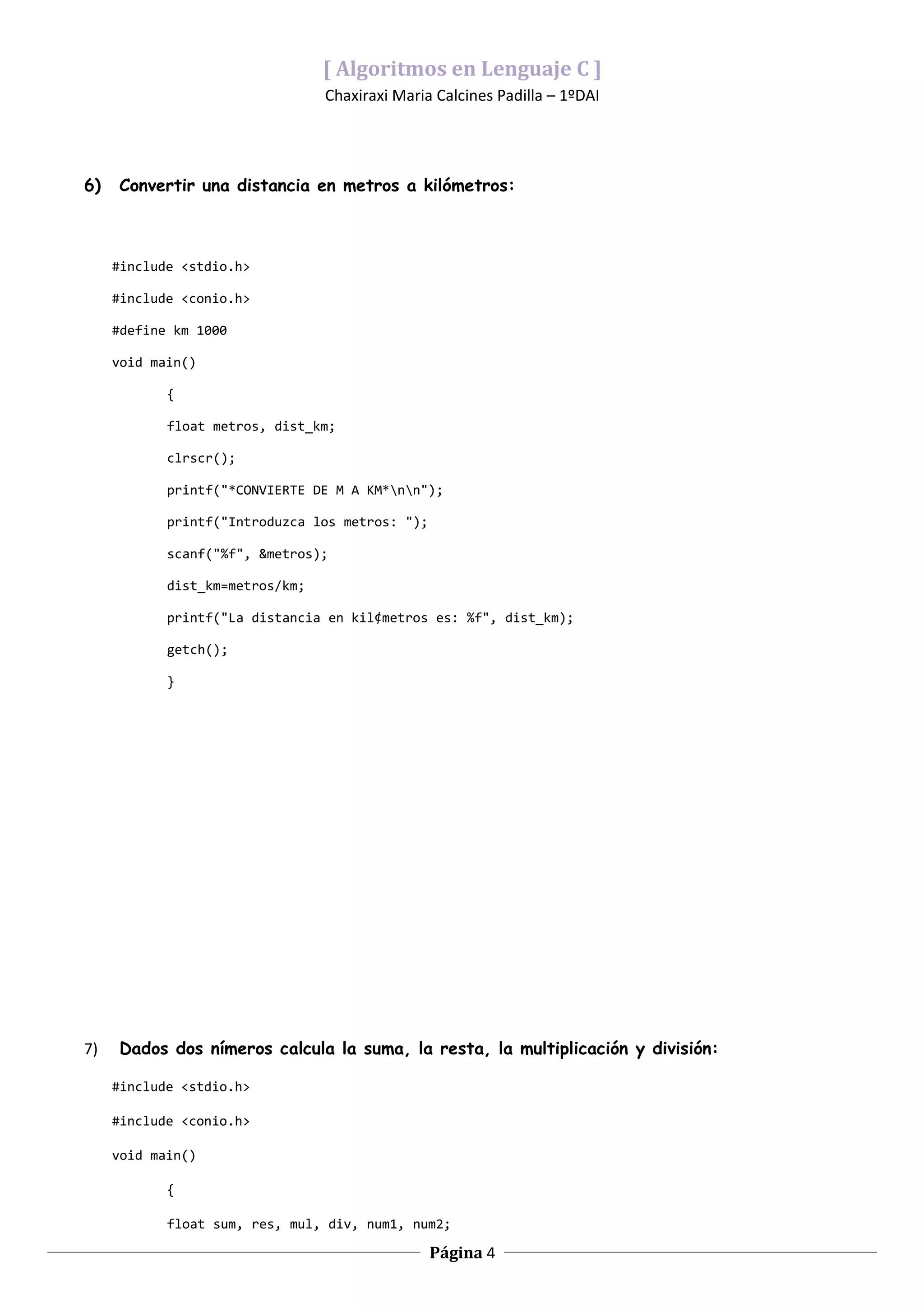 [ Algoritmos en Lenguaje C ]
                                 Chaxiraxi Maria Calcines Padilla – 1ºDAI




6)   Convertir una distancia en metros a kilómetros:



     #include <stdio.h>

     #include <conio.h>

     #define km 1000

     void main()

            {

            float metros, dist_km;

            clrscr();

            printf("*CONVIERTE DE M A KM*nn");

            printf("Introduzca los metros: ");

            scanf("%f", &metros);

            dist_km=metros/km;

            printf("La distancia en kil¢metros es: %f", dist_km);

            getch();

            }




7)   Dados dos nímeros calcula la suma, la resta, la multiplicación y división:

     #include <stdio.h>

     #include <conio.h>

     void main()

            {

            float sum, res, mul, div, num1, num2;

                                                 Página 4
 