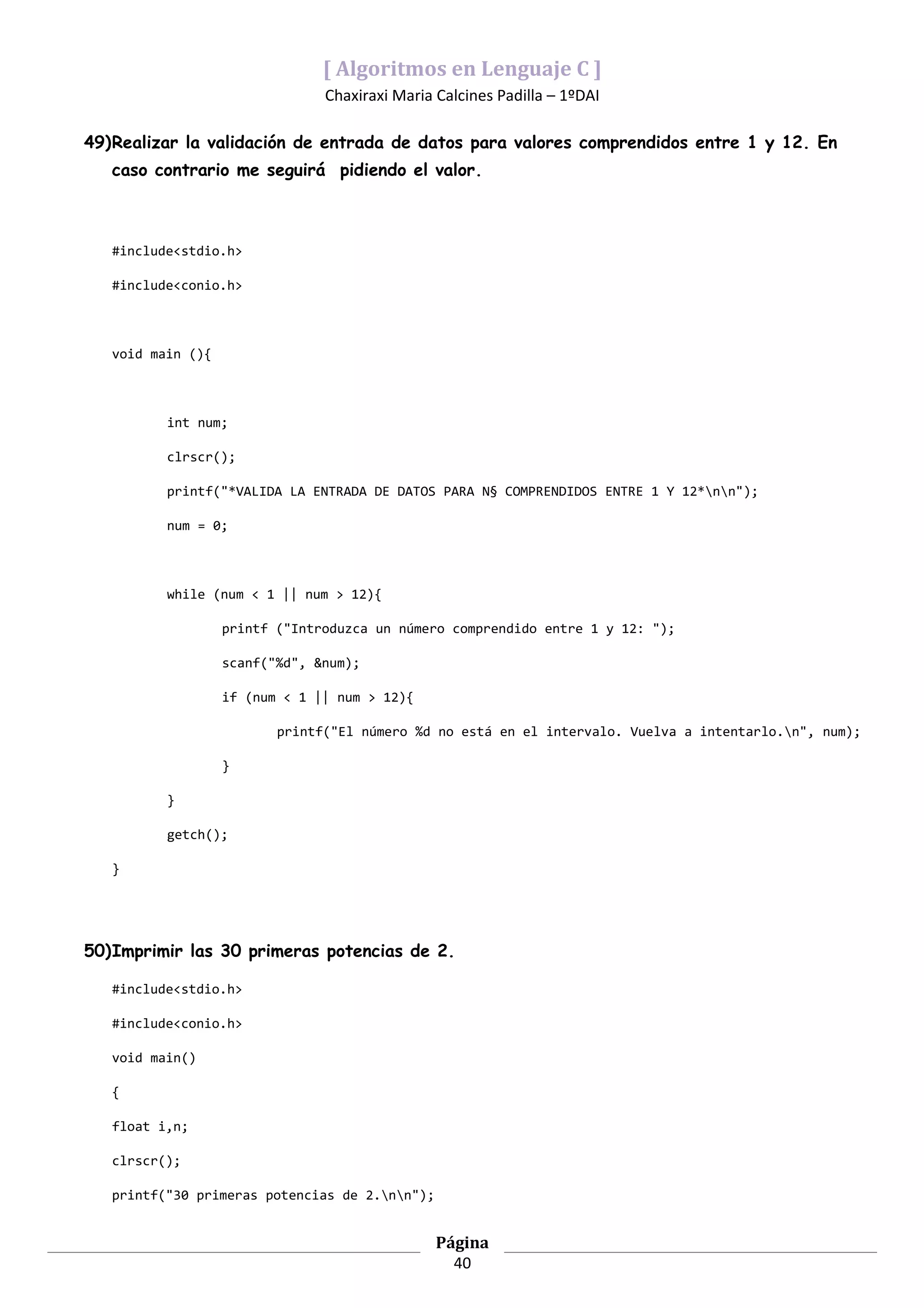 [ Algoritmos en Lenguaje C ]
                                Chaxiraxi Maria Calcines Padilla – 1ºDAI

49)Realizar la validación de entrada de datos para valores comprendidos entre 1 y 12. En
   caso contrario me seguirá pidiendo el valor.



   #include<stdio.h>

   #include<conio.h>



   void main (){



          int num;

          clrscr();

          printf("*VALIDA LA ENTRADA DE DATOS PARA N§ COMPRENDIDOS ENTRE 1 Y 12*nn");

          num = 0;



          while (num < 1 || num > 12){

                   printf ("Introduzca un número comprendido entre 1 y 12: ");

                   scanf("%d", &num);

                   if (num < 1 || num > 12){

                          printf("El número %d no está en el intervalo. Vuelva a intentarlo.n", num);

                   }

          }

          getch();

   }




50)Imprimir las 30 primeras potencias de 2.

   #include<stdio.h>

   #include<conio.h>

   void main()

   {

   float i,n;

   clrscr();

   printf("30 primeras potencias de 2.nn");


                                                Página
                                                  40
 