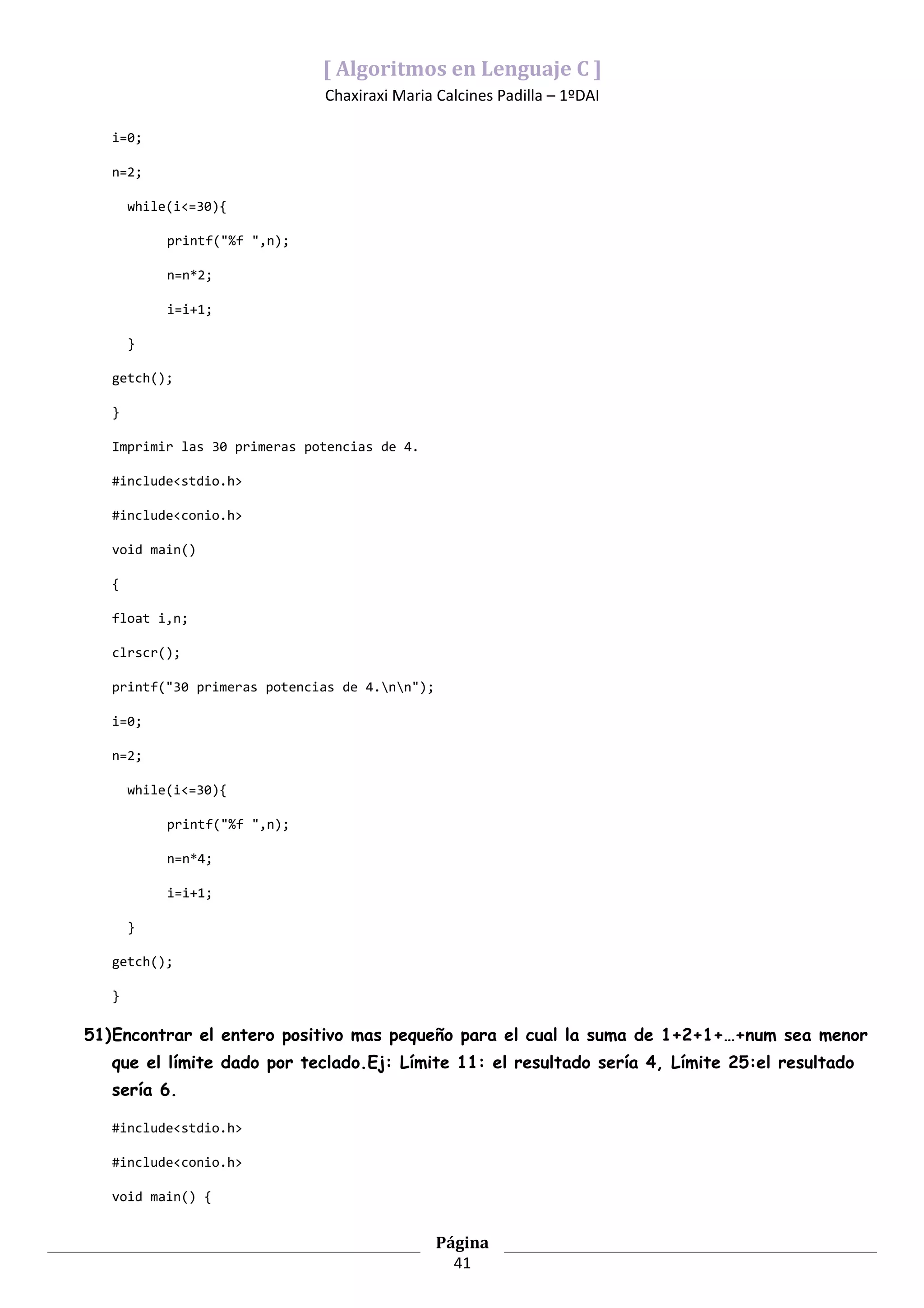 [ Algoritmos en Lenguaje C ]
                               Chaxiraxi Maria Calcines Padilla – 1ºDAI

   i=0;

   n=2;

       while(i<=30){

            printf("%f ",n);

            n=n*2;

            i=i+1;

       }

   getch();

   }

   Imprimir las 30 primeras potencias de 4.

   #include<stdio.h>

   #include<conio.h>

   void main()

   {

   float i,n;

   clrscr();

   printf("30 primeras potencias de 4.nn");

   i=0;

   n=2;

       while(i<=30){

            printf("%f ",n);

            n=n*4;

            i=i+1;

       }

   getch();

   }

51)Encontrar el entero positivo mas pequeño para el cual la suma de 1+2+1+…+num sea menor
   que el límite dado por teclado.Ej: Límite 11: el resultado sería 4, Límite 25:el resultado
   sería 6.

   #include<stdio.h>

   #include<conio.h>

   void main() {


                                                Página
                                                  41
 