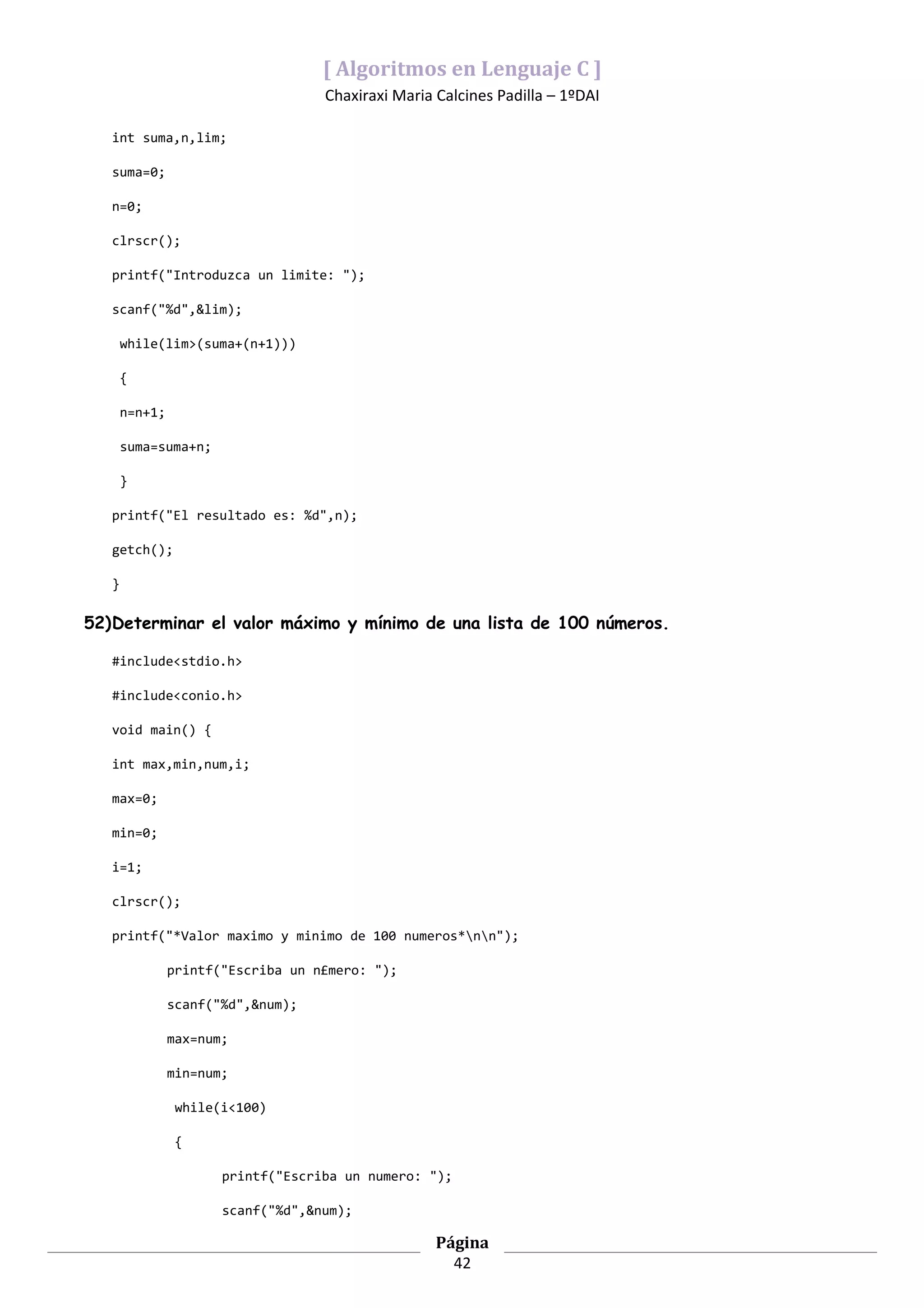 [ Algoritmos en Lenguaje C ]
                                    Chaxiraxi Maria Calcines Padilla – 1ºDAI

   int suma,n,lim;

   suma=0;

   n=0;

   clrscr();

   printf("Introduzca un limite: ");

   scanf("%d",&lim);

       while(lim>(suma+(n+1)))

       {

       n=n+1;

       suma=suma+n;

       }

   printf("El resultado es: %d",n);

   getch();

   }

52)Determinar el valor máximo y mínimo de una lista de 100 números.

   #include<stdio.h>

   #include<conio.h>

   void main() {

   int max,min,num,i;

   max=0;

   min=0;

   i=1;

   clrscr();

   printf("*Valor maximo y minimo de 100 numeros*nn");

                printf("Escriba un n£mero: ");

                scanf("%d",&num);

                max=num;

                min=num;

                 while(i<100)

                 {

                       printf("Escriba un numero: ");

                       scanf("%d",&num);

                                                    Página
                                                      42
 
