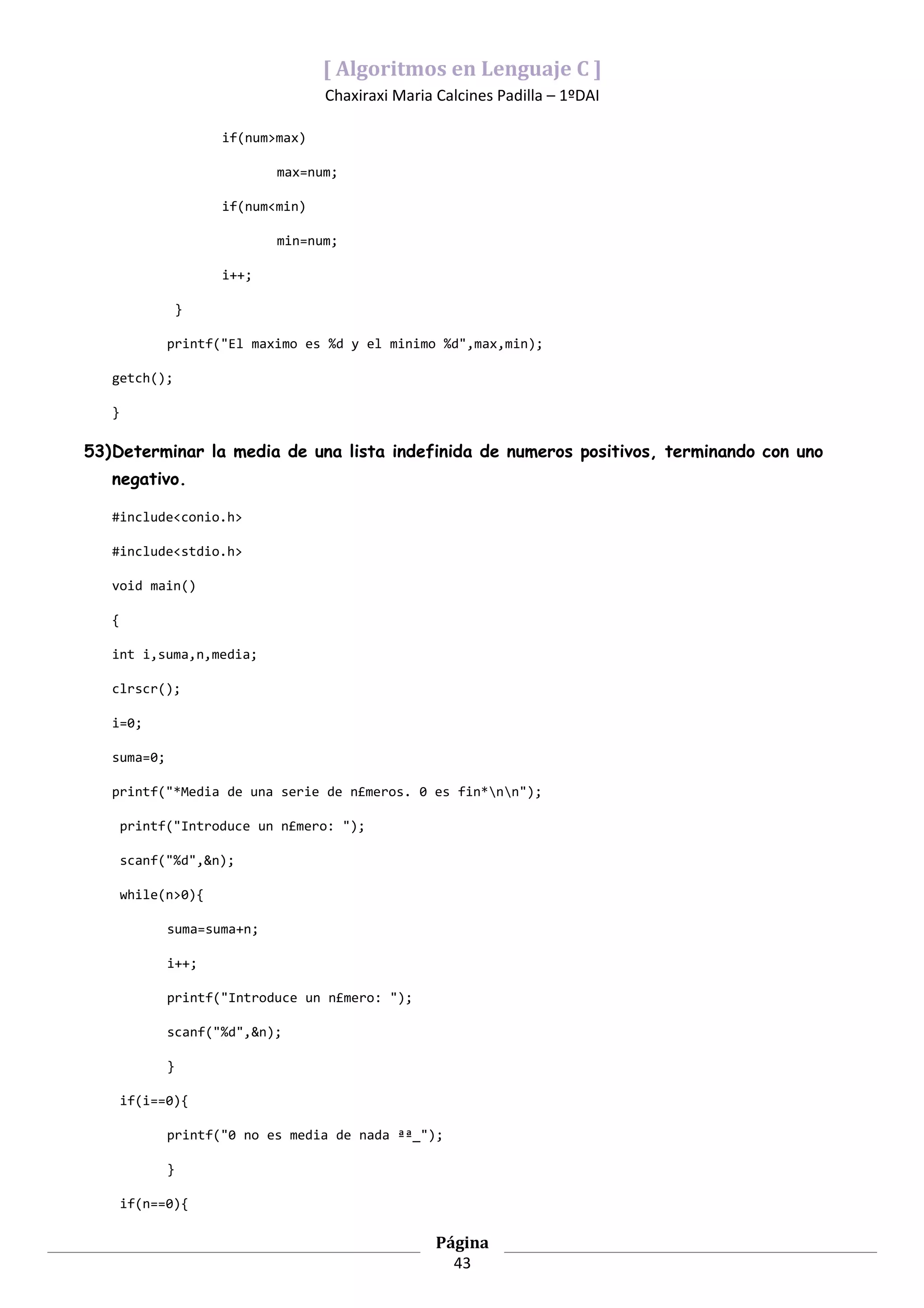 [ Algoritmos en Lenguaje C ]
                                   Chaxiraxi Maria Calcines Padilla – 1ºDAI

                     if(num>max)

                            max=num;

                     if(num<min)

                            min=num;

                     i++;

                 }

             printf("El maximo es %d y el minimo %d",max,min);

   getch();

   }

53)Determinar la media de una lista indefinida de numeros positivos, terminando con uno
   negativo.

   #include<conio.h>

   #include<stdio.h>

   void main()

   {

   int i,suma,n,media;

   clrscr();

   i=0;

   suma=0;

   printf("*Media de una serie de n£meros. 0 es fin*nn");

       printf("Introduce un n£mero: ");

       scanf("%d",&n);

       while(n>0){

             suma=suma+n;

             i++;

             printf("Introduce un n£mero: ");

             scanf("%d",&n);

             }

       if(i==0){

             printf("0 no es media de nada ªª_");

             }

       if(n==0){

                                                   Página
                                                     43
 