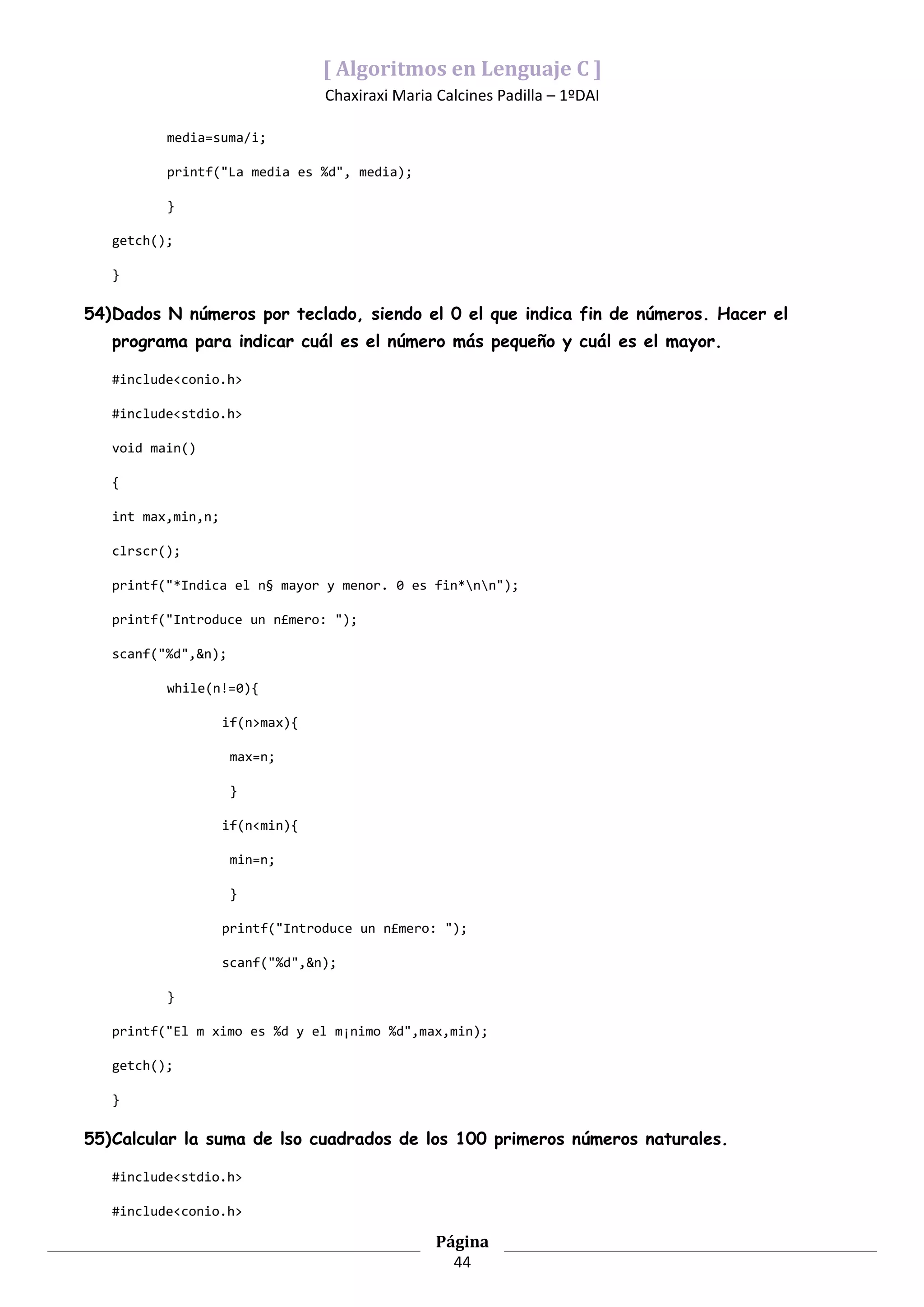 [ Algoritmos en Lenguaje C ]
                                 Chaxiraxi Maria Calcines Padilla – 1ºDAI

          media=suma/i;

          printf("La media es %d", media);

          }

   getch();

   }

54)Dados N números por teclado, siendo el 0 el que indica fin de números. Hacer el
   programa para indicar cuál es el número más pequeño y cuál es el mayor.

   #include<conio.h>

   #include<stdio.h>

   void main()

   {

   int max,min,n;

   clrscr();

   printf("*Indica el n§ mayor y menor. 0 es fin*nn");

   printf("Introduce un n£mero: ");

   scanf("%d",&n);

          while(n!=0){

                    if(n>max){

                     max=n;

                     }

                    if(n<min){

                     min=n;

                     }

                    printf("Introduce un n£mero: ");

                    scanf("%d",&n);

          }

   printf("El m ximo es %d y el m¡nimo %d",max,min);

   getch();

   }

55)Calcular la suma de lso cuadrados de los 100 primeros números naturales.

   #include<stdio.h>

   #include<conio.h>

                                                 Página
                                                   44
 