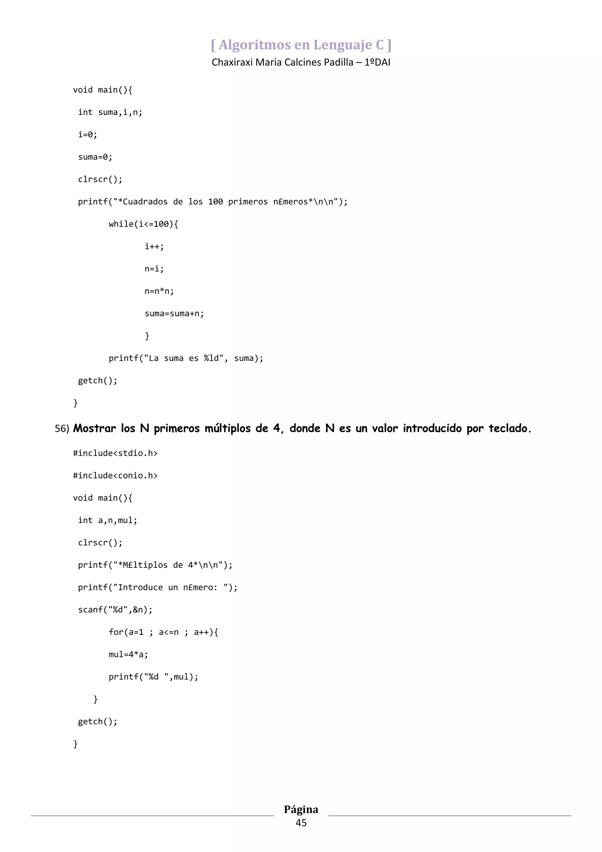 [ Algoritmos en Lenguaje C ]
                                      Chaxiraxi Maria Calcines Padilla – 1ºDAI

   void main(){

       int suma,i,n;

       i=0;

       suma=0;

       clrscr();

       printf("*Cuadrados de los 100 primeros n£meros*nn");

              while(i<=100){

                       i++;

                       n=i;

                       n=n*n;

                       suma=suma+n;

                       }

              printf("La suma es %ld", suma);

       getch();

   }

56) Mostrar los N primeros múltiplos de 4, donde N es un valor introducido por teclado.

   #include<stdio.h>

   #include<conio.h>

   void main(){

       int a,n,mul;

       clrscr();

       printf("*M£ltiplos de 4*nn");

       printf("Introduce un n£mero: ");

       scanf("%d",&n);

              for(a=1 ; a<=n ; a++){

              mul=4*a;

              printf("%d ",mul);

          }

       getch();

   }




                                                      Página
                                                        45
 