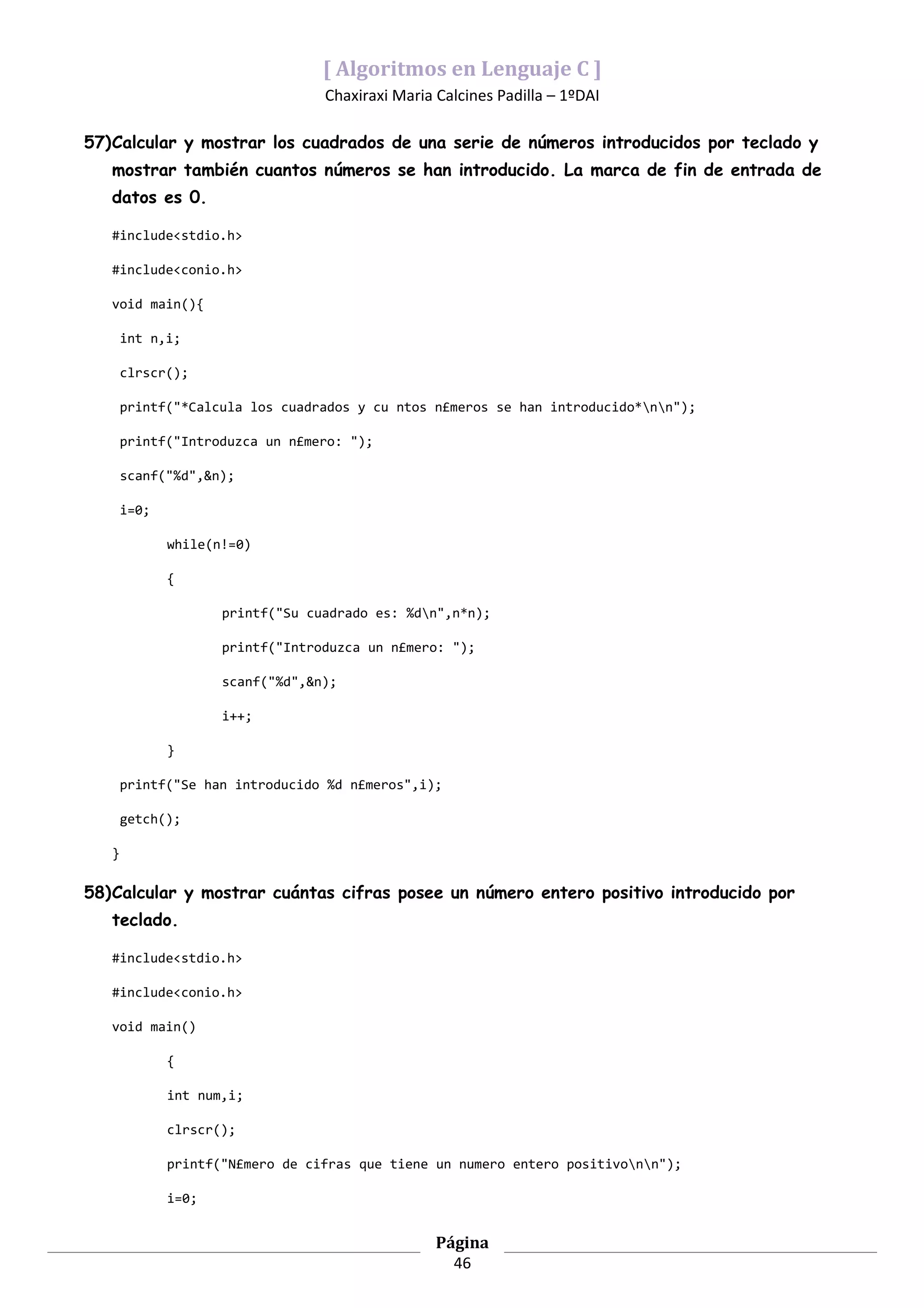[ Algoritmos en Lenguaje C ]
                                  Chaxiraxi Maria Calcines Padilla – 1ºDAI

57)Calcular y mostrar los cuadrados de una serie de números introducidos por teclado y
   mostrar también cuantos números se han introducido. La marca de fin de entrada de
   datos es 0.

   #include<stdio.h>

   #include<conio.h>

   void main(){

       int n,i;

       clrscr();

       printf("*Calcula los cuadrados y cu ntos n£meros se han introducido*nn");

       printf("Introduzca un n£mero: ");

       scanf("%d",&n);

       i=0;

              while(n!=0)

              {

                     printf("Su cuadrado es: %dn",n*n);

                     printf("Introduzca un n£mero: ");

                     scanf("%d",&n);

                     i++;

              }

       printf("Se han introducido %d n£meros",i);

       getch();

   }

58)Calcular y mostrar cuántas cifras posee un número entero positivo introducido por
   teclado.

   #include<stdio.h>

   #include<conio.h>

   void main()

              {

              int num,i;

              clrscr();

              printf("N£mero de cifras que tiene un numero entero positivonn");

              i=0;


                                                  Página
                                                    46
 