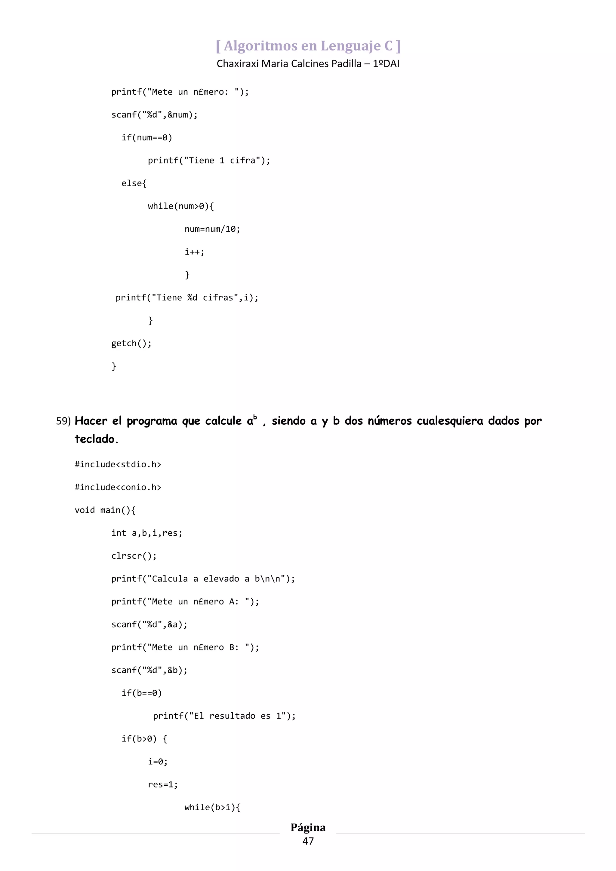 [ Algoritmos en Lenguaje C ]
                                       Chaxiraxi Maria Calcines Padilla – 1ºDAI

          printf("Mete un n£mero: ");

          scanf("%d",&num);

              if(num==0)

                      printf("Tiene 1 cifra");

              else{

                      while(num>0){

                                num=num/10;

                                i++;

                                }

           printf("Tiene %d cifras",i);

                      }

          getch();

          }




59) Hacer el programa que calcule ab , siendo a y b dos números cualesquiera dados por
   teclado.

   #include<stdio.h>

   #include<conio.h>

   void main(){

          int a,b,i,res;

          clrscr();

          printf("Calcula a elevado a bnn");

          printf("Mete un n£mero A: ");

          scanf("%d",&a);

          printf("Mete un n£mero B: ");

          scanf("%d",&b);

              if(b==0)

                          printf("El resultado es 1");

              if(b>0) {

                      i=0;

                      res=1;

                                while(b>i){

                                                       Página
                                                         47
 
