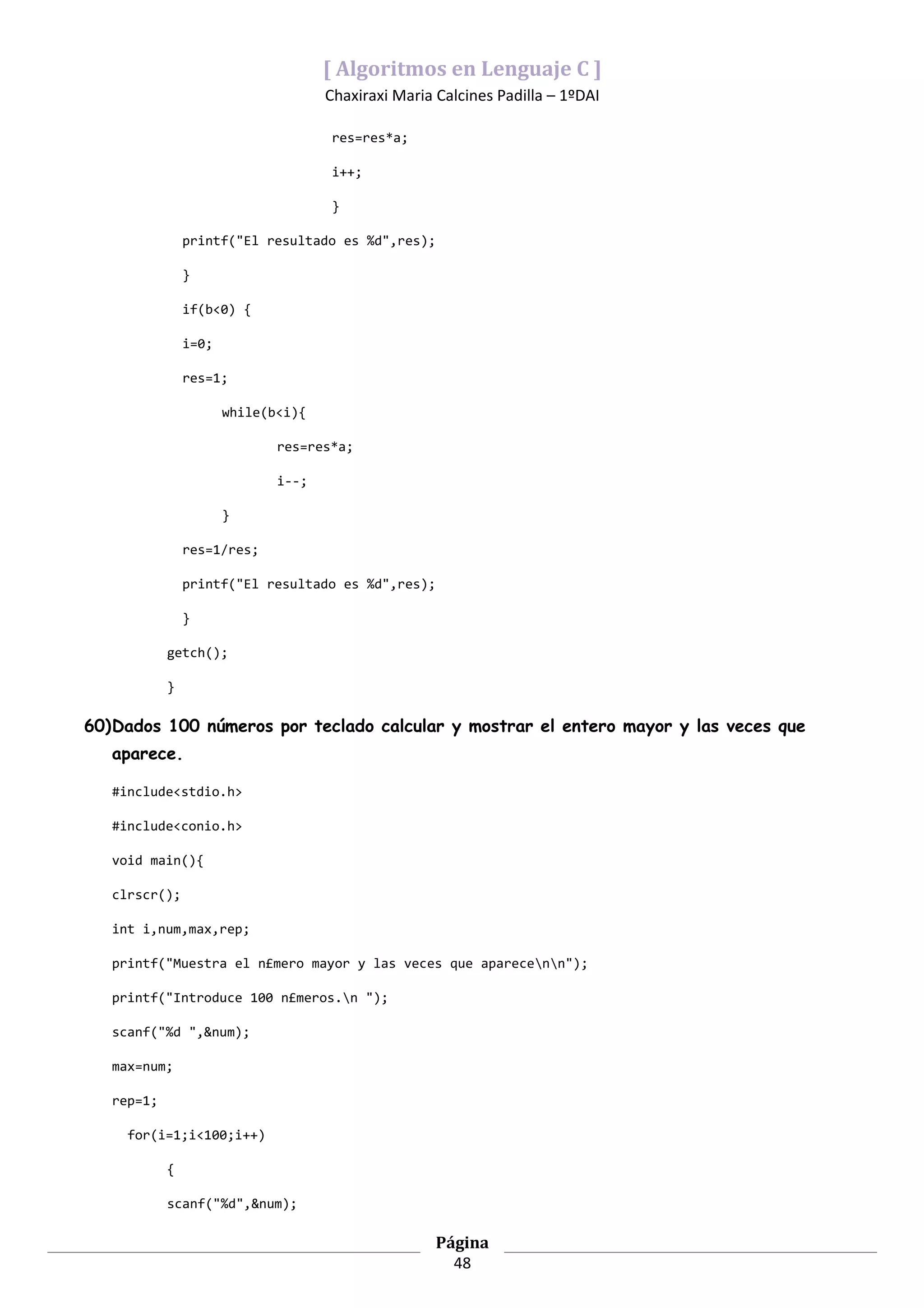 [ Algoritmos en Lenguaje C ]
                                     Chaxiraxi Maria Calcines Padilla – 1ºDAI

                                     res=res*a;

                                     i++;

                                     }

                printf("El resultado es %d",res);

                }

                if(b<0) {

                i=0;

                res=1;

                       while(b<i){

                              res=res*a;

                              i--;

                       }

                res=1/res;

                printf("El resultado es %d",res);

                }

            getch();

            }

60)Dados 100 números por teclado calcular y mostrar el entero mayor y las veces que
   aparece.

   #include<stdio.h>

   #include<conio.h>

   void main(){

   clrscr();

   int i,num,max,rep;

   printf("Muestra el n£mero mayor y las veces que aparecenn");

   printf("Introduce 100 n£meros.n ");

   scanf("%d ",&num);

   max=num;

   rep=1;

     for(i=1;i<100;i++)

            {

            scanf("%d",&num);

                                                     Página
                                                       48
 