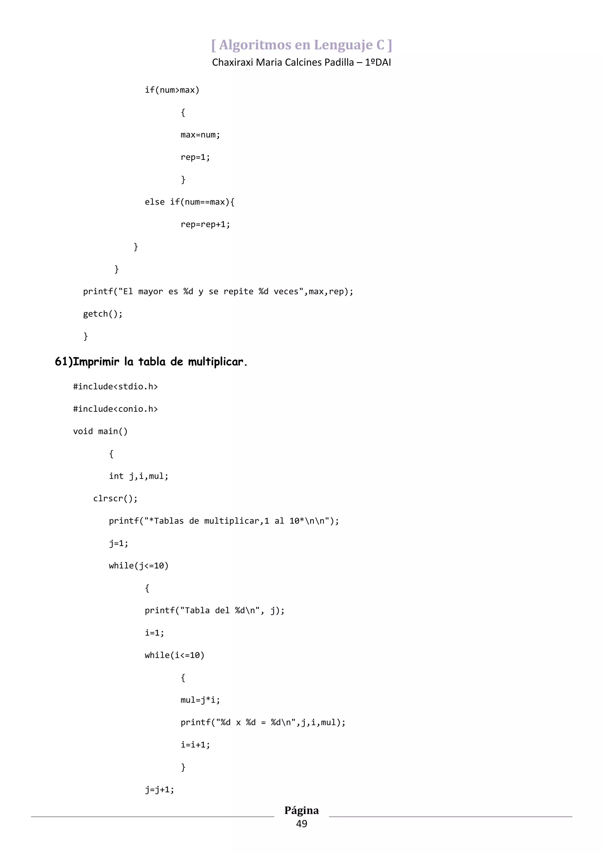 [ Algoritmos en Lenguaje C ]
                                          Chaxiraxi Maria Calcines Padilla – 1ºDAI

                        if(num>max)

                                 {

                                 max=num;

                                 rep=1;

                                 }

                        else if(num==max){

                                 rep=rep+1;

                    }

                }

     printf("El mayor es %d y se repite %d veces",max,rep);

     getch();

     }

61)Imprimir la tabla de multiplicar.

   #include<stdio.h>

   #include<conio.h>

   void main()

            {

            int j,i,mul;

         clrscr();

            printf("*Tablas de multiplicar,1 al 10*nn");

            j=1;

            while(j<=10)

                        {

                        printf("Tabla del %dn", j);

                        i=1;

                        while(i<=10)

                                 {

                                 mul=j*i;

                                 printf("%d x %d = %dn",j,i,mul);

                                 i=i+1;

                                 }

                        j=j+1;

                                                          Página
                                                            49
 