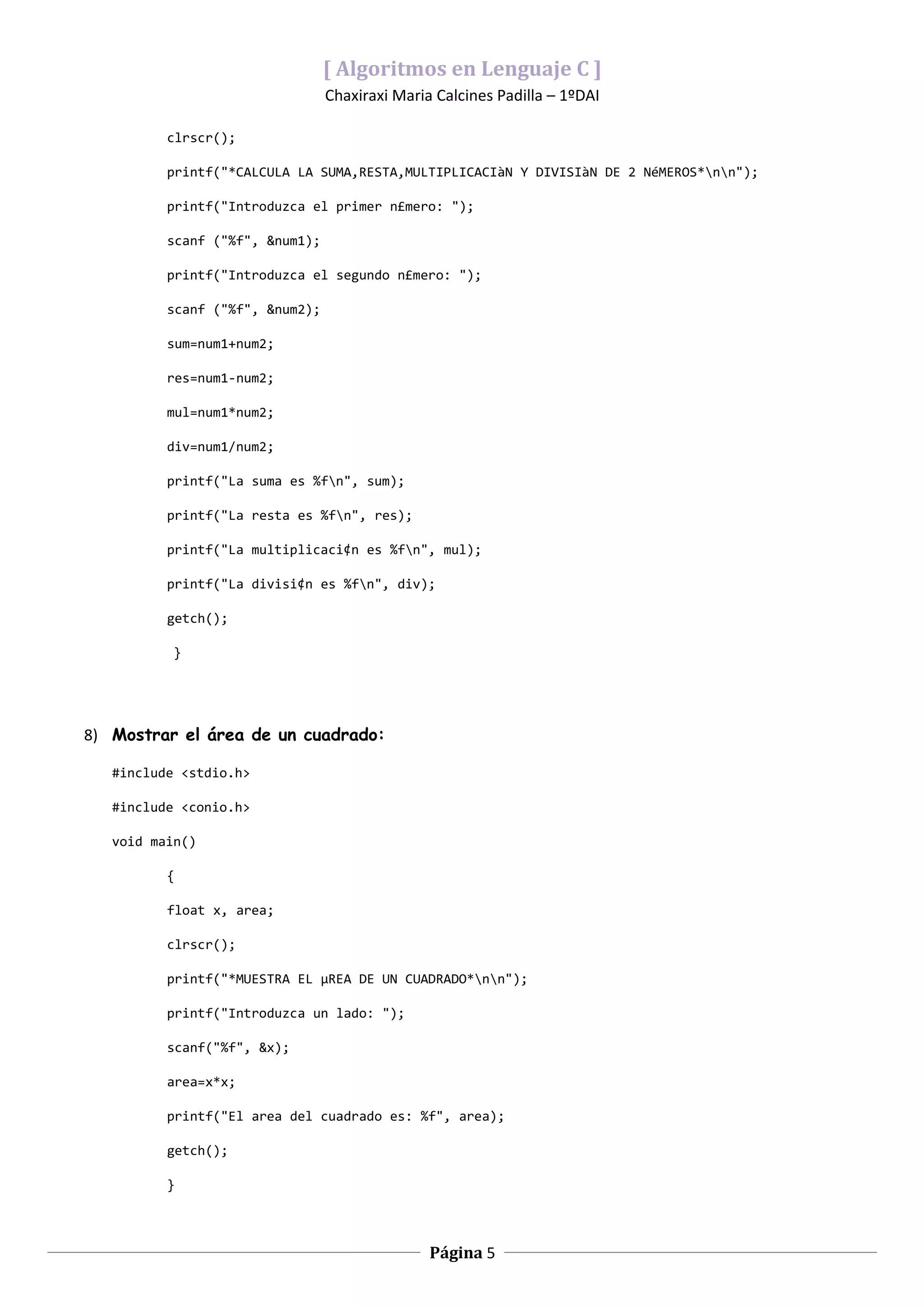 [ Algoritmos en Lenguaje C ]
                                 Chaxiraxi Maria Calcines Padilla – 1ºDAI

          clrscr();

          printf("*CALCULA LA SUMA,RESTA,MULTIPLICACIàN Y DIVISIàN DE 2 NéMEROS*nn");

          printf("Introduzca el primer n£mero: ");

          scanf ("%f", &num1);

          printf("Introduzca el segundo n£mero: ");

          scanf ("%f", &num2);

          sum=num1+num2;

          res=num1-num2;

          mul=num1*num2;

          div=num1/num2;

          printf("La suma es %fn", sum);

          printf("La resta es %fn", res);

          printf("La multiplicaci¢n es %fn", mul);

          printf("La divisi¢n es %fn", div);

          getch();

           }




8) Mostrar el área de un cuadrado:

   #include <stdio.h>

   #include <conio.h>

   void main()

          {

          float x, area;

          clrscr();

          printf("*MUESTRA EL µREA DE UN CUADRADO*nn");

          printf("Introduzca un lado: ");

          scanf("%f", &x);

          area=x*x;

          printf("El area del cuadrado es: %f", area);

          getch();

          }



                                                Página 5
 