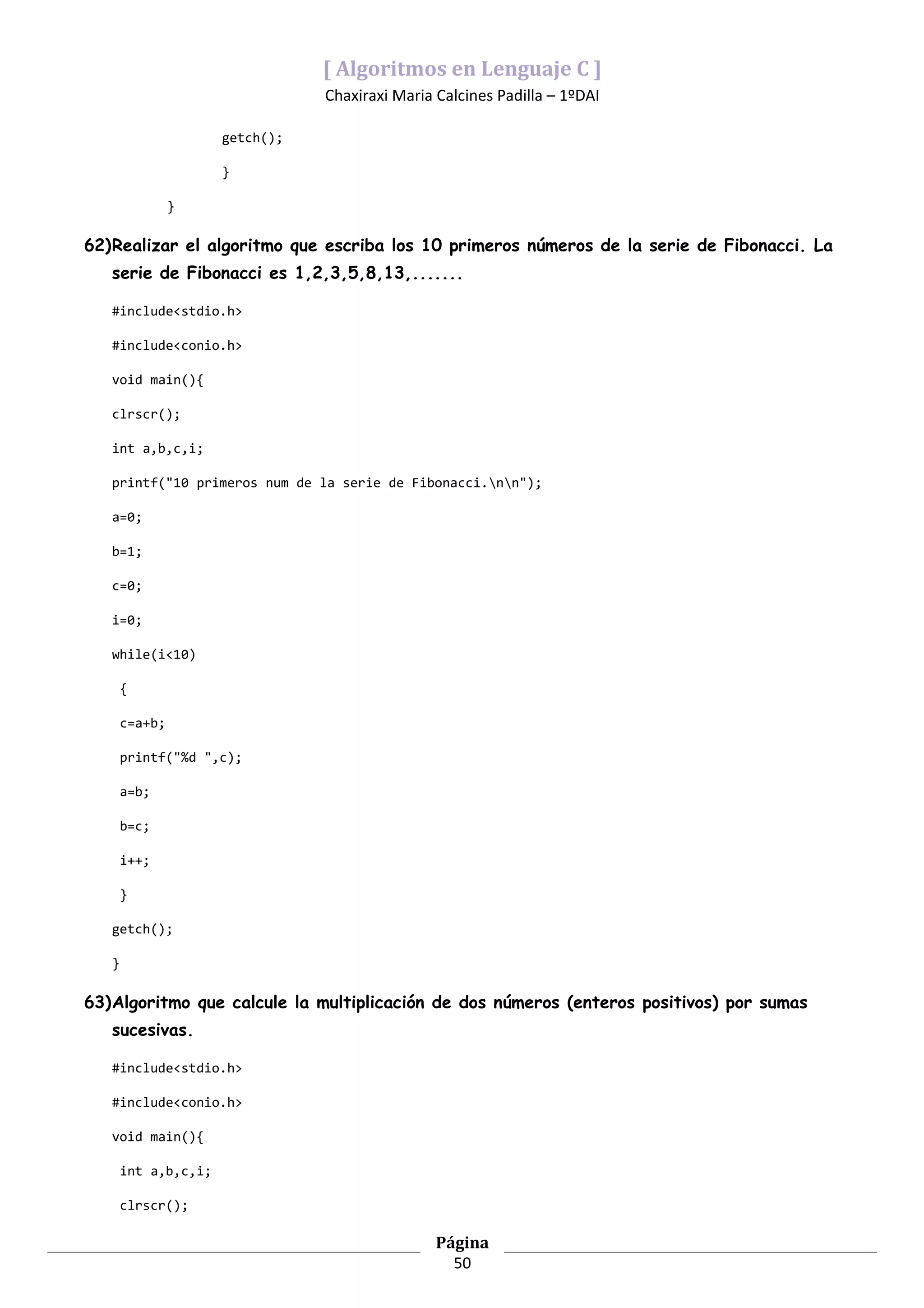 [ Algoritmos en Lenguaje C ]
                                 Chaxiraxi Maria Calcines Padilla – 1ºDAI

                      getch();

                      }

                }

62)Realizar el algoritmo que escriba los 10 primeros números de la serie de Fibonacci. La
   serie de Fibonacci es 1,2,3,5,8,13,.......

   #include<stdio.h>

   #include<conio.h>

   void main(){

   clrscr();

   int a,b,c,i;

   printf("10 primeros num de la serie de Fibonacci.nn");

   a=0;

   b=1;

   c=0;

   i=0;

   while(i<10)

       {

       c=a+b;

       printf("%d ",c);

       a=b;

       b=c;

       i++;

       }

   getch();

   }

63)Algoritmo que calcule la multiplicación de dos números (enteros positivos) por sumas
   sucesivas.

   #include<stdio.h>

   #include<conio.h>

   void main(){

       int a,b,c,i;

       clrscr();

                                                 Página
                                                   50
 