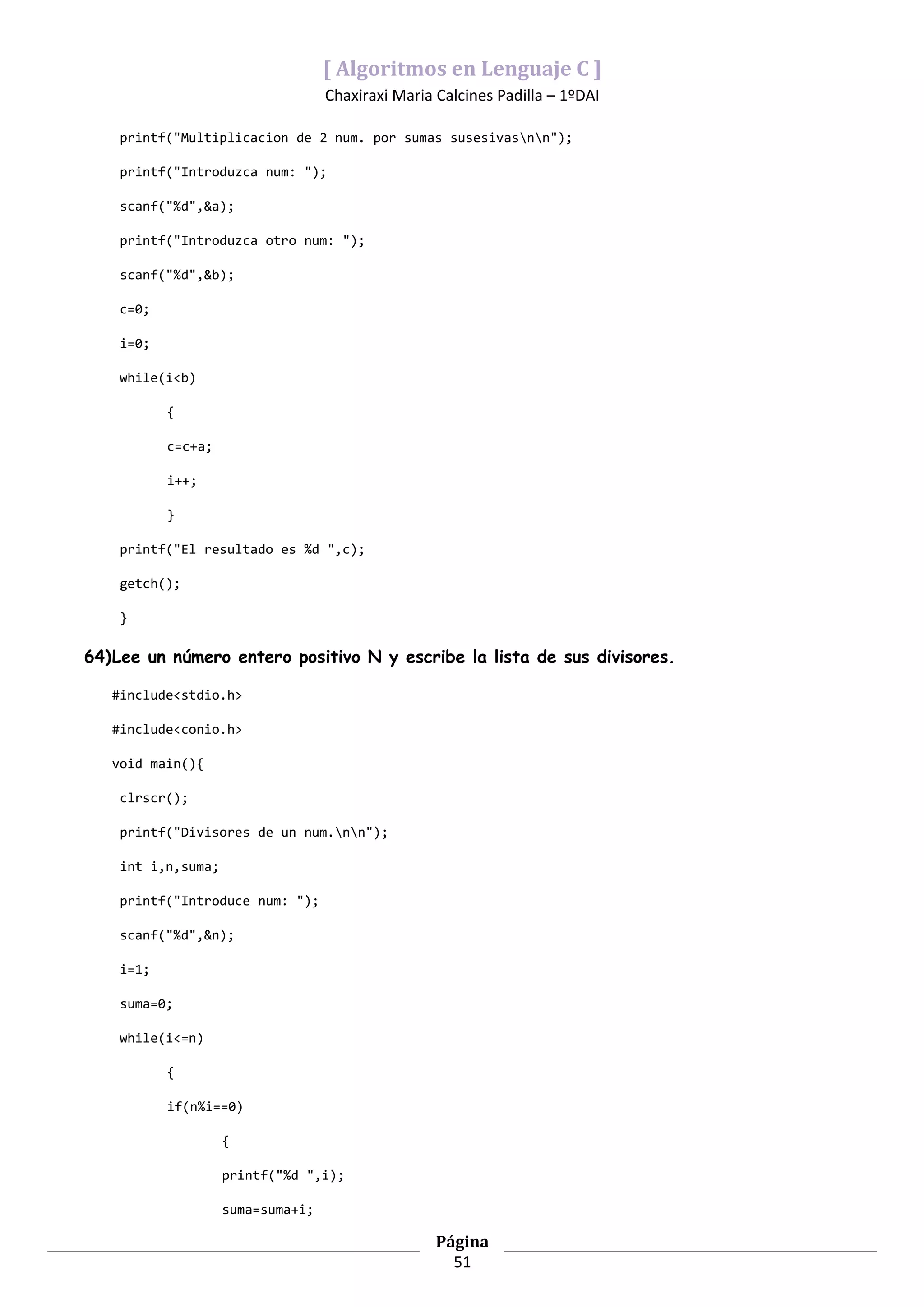 [ Algoritmos en Lenguaje C ]
                                   Chaxiraxi Maria Calcines Padilla – 1ºDAI

    printf("Multiplicacion de 2 num. por sumas susesivasnn");

    printf("Introduzca num: ");

    scanf("%d",&a);

    printf("Introduzca otro num: ");

    scanf("%d",&b);

    c=0;

    i=0;

    while(i<b)

           {

           c=c+a;

           i++;

           }

    printf("El resultado es %d ",c);

    getch();

    }

64)Lee un número entero positivo N y escribe la lista de sus divisores.

   #include<stdio.h>

   #include<conio.h>

   void main(){

    clrscr();

    printf("Divisores de un num.nn");

    int i,n,suma;

    printf("Introduce num: ");

    scanf("%d",&n);

    i=1;

    suma=0;

    while(i<=n)

           {

           if(n%i==0)

                    {

                    printf("%d ",i);

                    suma=suma+i;

                                                   Página
                                                     51
 