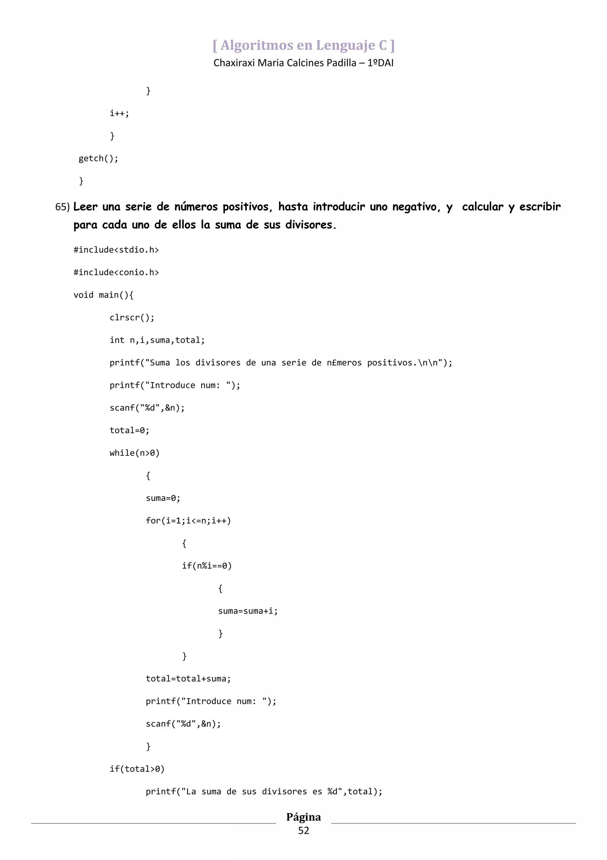 [ Algoritmos en Lenguaje C ]
                                  Chaxiraxi Maria Calcines Padilla – 1ºDAI

                  }

          i++;

          }

    getch();

    }

65) Leer una serie de números positivos, hasta introducir uno negativo, y calcular y escribir
   para cada uno de ellos la suma de sus divisores.

   #include<stdio.h>

   #include<conio.h>

   void main(){

          clrscr();

          int n,i,suma,total;

          printf("Suma los divisores de una serie de n£meros positivos.nn");

          printf("Introduce num: ");

          scanf("%d",&n);

          total=0;

          while(n>0)

                  {

                  suma=0;

                  for(i=1;i<=n;i++)

                            {

                            if(n%i==0)

                                   {

                                   suma=suma+i;

                                   }

                            }

                  total=total+suma;

                  printf("Introduce num: ");

                  scanf("%d",&n);

                  }

          if(total>0)

                  printf("La suma de sus divisores es %d",total);

                                                  Página
                                                    52
 