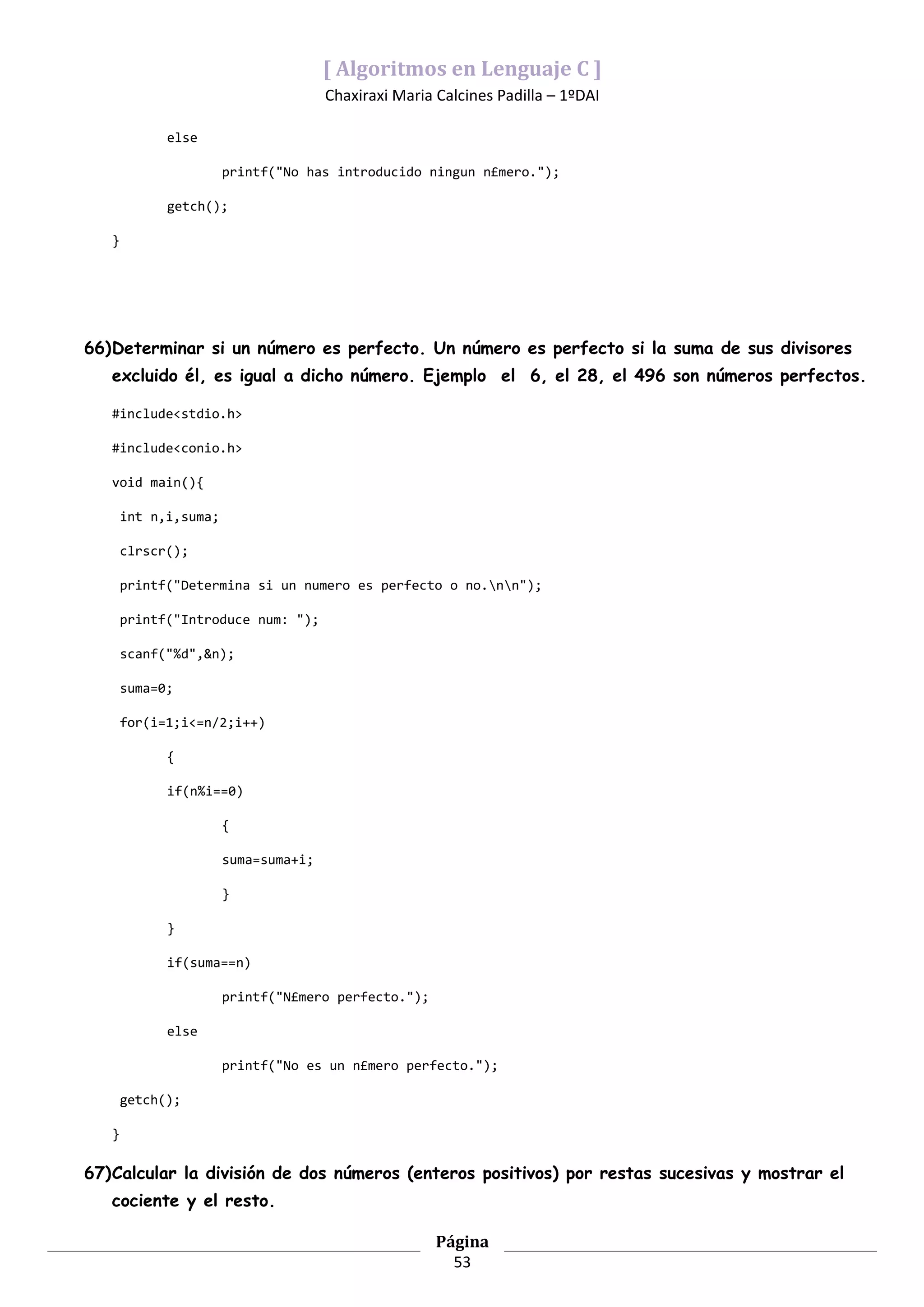 [ Algoritmos en Lenguaje C ]
                                      Chaxiraxi Maria Calcines Padilla – 1ºDAI

             else

                       printf("No has introducido ningun n£mero.");

             getch();

   }




66)Determinar si un número es perfecto. Un número es perfecto si la suma de sus divisores
   excluido él, es igual a dicho número. Ejemplo el 6, el 28, el 496 son números perfectos.

   #include<stdio.h>

   #include<conio.h>

   void main(){

       int n,i,suma;

       clrscr();

       printf("Determina si un numero es perfecto o no.nn");

       printf("Introduce num: ");

       scanf("%d",&n);

       suma=0;

       for(i=1;i<=n/2;i++)

             {

             if(n%i==0)

                       {

                       suma=suma+i;

                       }

             }

             if(suma==n)

                       printf("N£mero perfecto.");

             else

                       printf("No es un n£mero perfecto.");

       getch();

   }

67)Calcular la división de dos números (enteros positivos) por restas sucesivas y mostrar el
   cociente y el resto.

                                                      Página
                                                        53
 