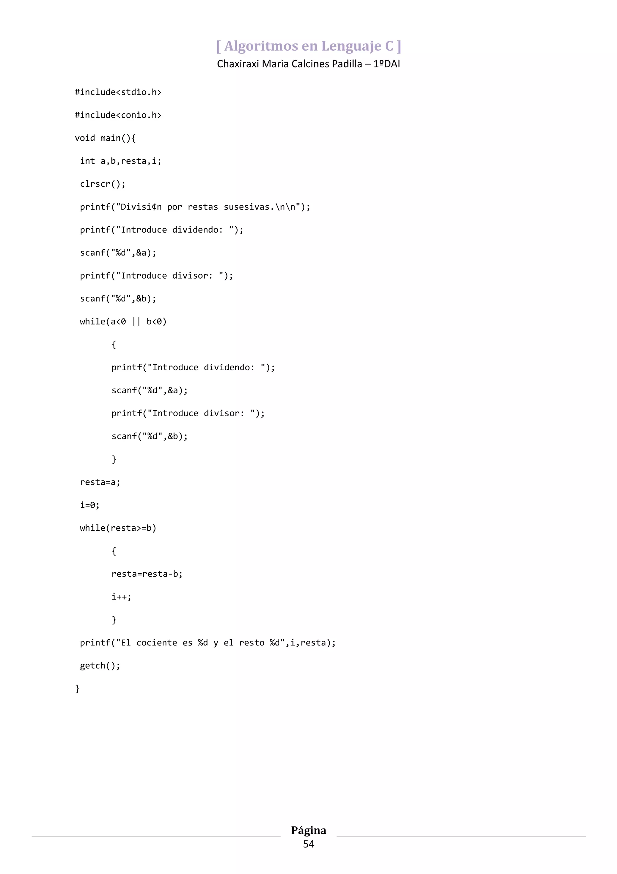 [ Algoritmos en Lenguaje C ]
                               Chaxiraxi Maria Calcines Padilla – 1ºDAI

#include<stdio.h>

#include<conio.h>

void main(){

    int a,b,resta,i;

    clrscr();

    printf("Divisi¢n por restas susesivas.nn");

    printf("Introduce dividendo: ");

    scanf("%d",&a);

    printf("Introduce divisor: ");

    scanf("%d",&b);

    while(a<0 || b<0)

           {

           printf("Introduce dividendo: ");

           scanf("%d",&a);

           printf("Introduce divisor: ");

           scanf("%d",&b);

           }

    resta=a;

    i=0;

    while(resta>=b)

           {

           resta=resta-b;

           i++;

           }

    printf("El cociente es %d y el resto %d",i,resta);

    getch();

}




                                               Página
                                                 54
 