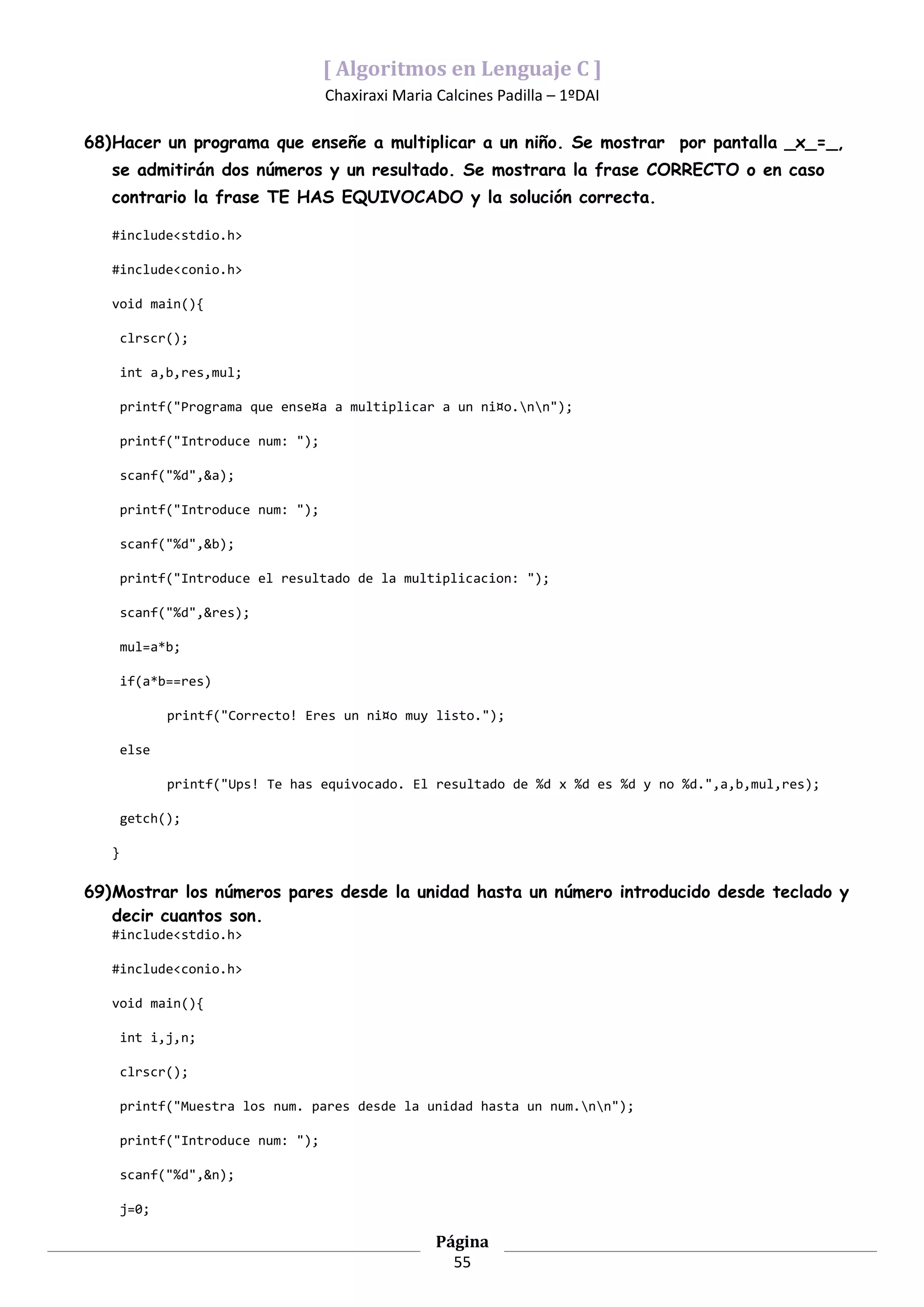 [ Algoritmos en Lenguaje C ]
                                    Chaxiraxi Maria Calcines Padilla – 1ºDAI

68)Hacer un programa que enseñe a multiplicar a un niño. Se mostrar por pantalla _x_=_,
   se admitirán dos números y un resultado. Se mostrara la frase CORRECTO o en caso
   contrario la frase TE HAS EQUIVOCADO y la solución correcta.

   #include<stdio.h>

   #include<conio.h>

   void main(){

       clrscr();

       int a,b,res,mul;

       printf("Programa que ense¤a a multiplicar a un ni¤o.nn");

       printf("Introduce num: ");

       scanf("%d",&a);

       printf("Introduce num: ");

       scanf("%d",&b);

       printf("Introduce el resultado de la multiplicacion: ");

       scanf("%d",&res);

       mul=a*b;

       if(a*b==res)

              printf("Correcto! Eres un ni¤o muy listo.");

       else

              printf("Ups! Te has equivocado. El resultado de %d x %d es %d y no %d.",a,b,mul,res);

       getch();

   }

69)Mostrar los números pares desde la unidad hasta un número introducido desde teclado y
   decir cuantos son.
   #include<stdio.h>

   #include<conio.h>

   void main(){

       int i,j,n;

       clrscr();

       printf("Muestra los num. pares desde la unidad hasta un num.nn");

       printf("Introduce num: ");

       scanf("%d",&n);

       j=0;

                                                    Página
                                                      55
 