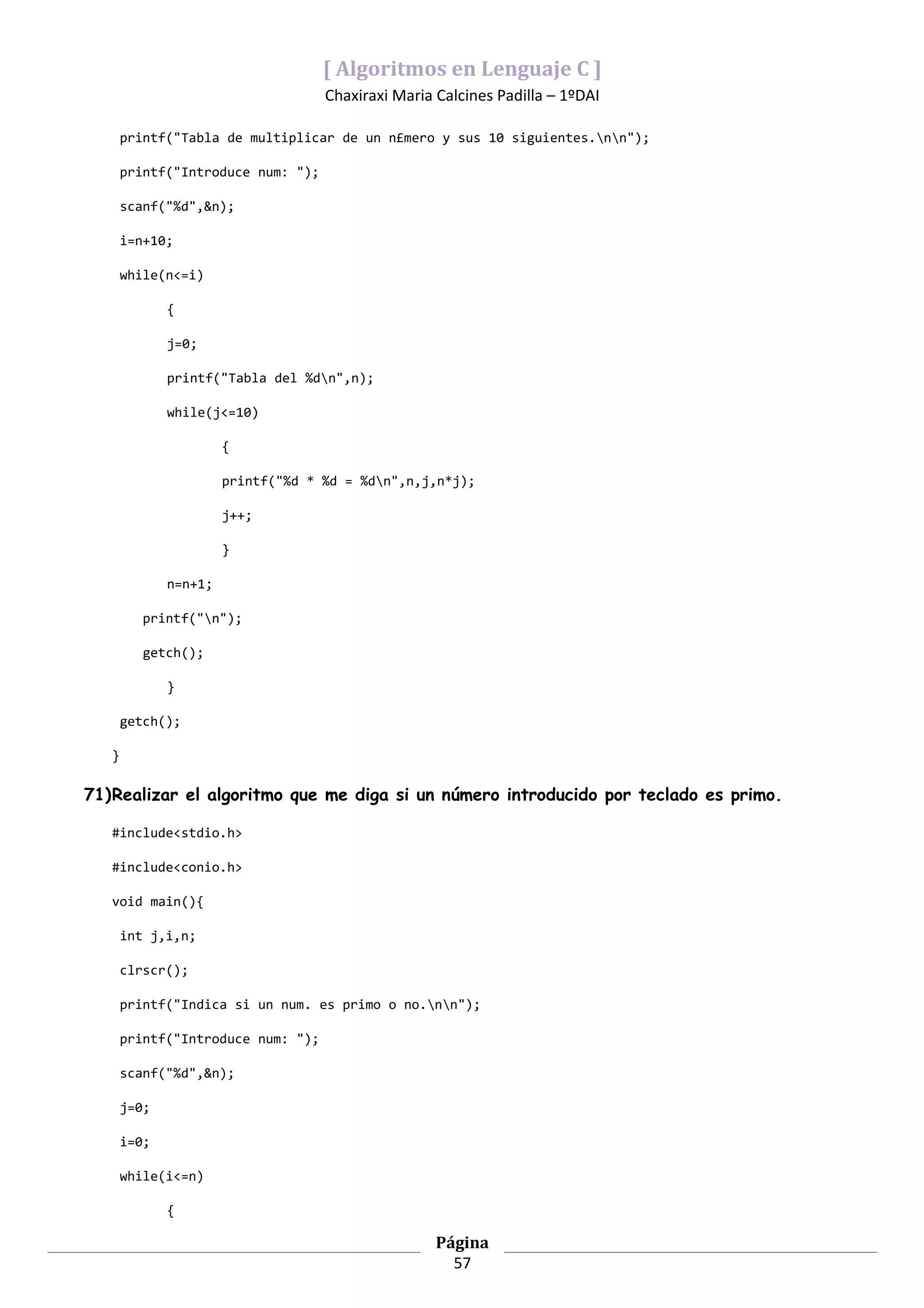 [ Algoritmos en Lenguaje C ]
                                    Chaxiraxi Maria Calcines Padilla – 1ºDAI

       printf("Tabla de multiplicar de un n£mero y sus 10 siguientes.nn");

       printf("Introduce num: ");

       scanf("%d",&n);

       i=n+10;

       while(n<=i)

              {

              j=0;

              printf("Tabla del %dn",n);

              while(j<=10)

                       {

                       printf("%d * %d = %dn",n,j,n*j);

                       j++;

                       }

              n=n+1;

          printf("n");

          getch();

              }

       getch();

   }

71)Realizar el algoritmo que me diga si un número introducido por teclado es primo.

   #include<stdio.h>

   #include<conio.h>

   void main(){

       int j,i,n;

       clrscr();

       printf("Indica si un num. es primo o no.nn");

       printf("Introduce num: ");

       scanf("%d",&n);

       j=0;

       i=0;

       while(i<=n)

              {

                                                    Página
                                                      57
 
