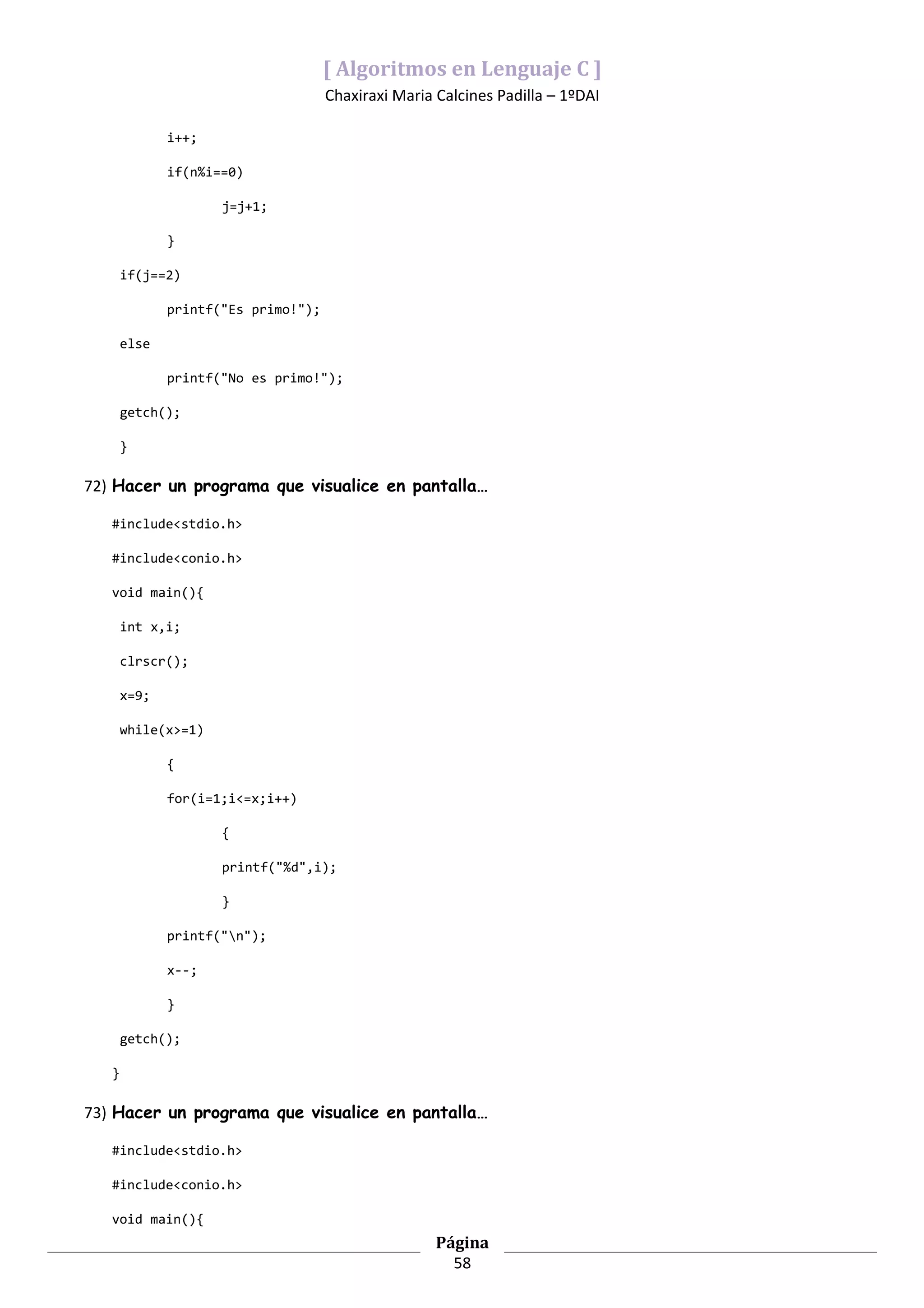 [ Algoritmos en Lenguaje C ]
                                     Chaxiraxi Maria Calcines Padilla – 1ºDAI

              i++;

              if(n%i==0)

                     j=j+1;

              }

       if(j==2)

              printf("Es primo!");

       else

              printf("No es primo!");

       getch();

       }

72) Hacer un programa que visualice en pantalla…

   #include<stdio.h>

   #include<conio.h>

   void main(){

       int x,i;

       clrscr();

       x=9;

       while(x>=1)

              {

              for(i=1;i<=x;i++)

                     {

                     printf("%d",i);

                     }

              printf("n");

              x--;

              }

       getch();

   }

73) Hacer un programa que visualice en pantalla…

   #include<stdio.h>

   #include<conio.h>

   void main(){
                                                     Página
                                                       58
 