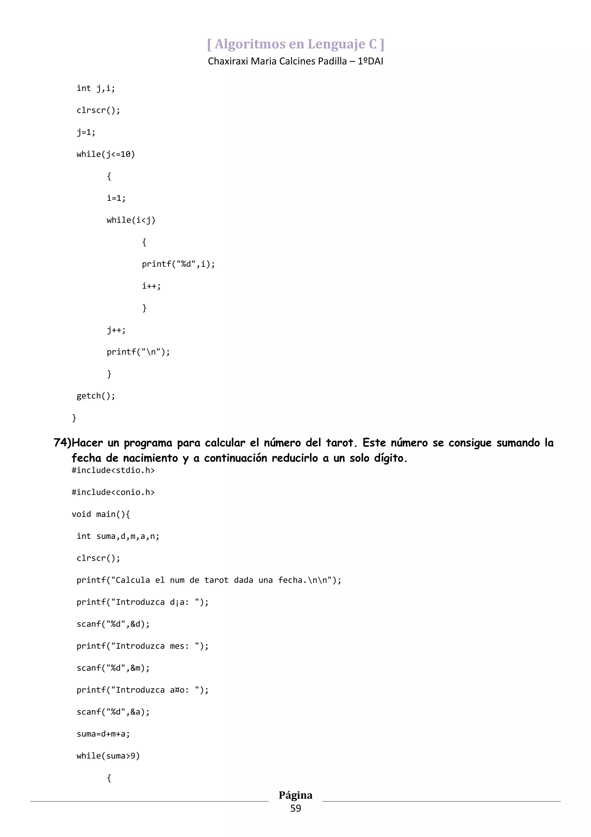 [ Algoritmos en Lenguaje C ]
                                    Chaxiraxi Maria Calcines Padilla – 1ºDAI

       int j,i;

       clrscr();

       j=1;

       while(j<=10)

              {

              i=1;

              while(i<j)

                       {

                       printf("%d",i);

                       i++;

                       }

              j++;

              printf("n");

              }

       getch();

   }

74)Hacer un programa para calcular el número del tarot. Este número se consigue sumando la
   fecha de nacimiento y a continuación reducirlo a un solo dígito.
   #include<stdio.h>

   #include<conio.h>

   void main(){

       int suma,d,m,a,n;

       clrscr();

       printf("Calcula el num de tarot dada una fecha.nn");

       printf("Introduzca d¡a: ");

       scanf("%d",&d);

       printf("Introduzca mes: ");

       scanf("%d",&m);

       printf("Introduzca a¤o: ");

       scanf("%d",&a);

       suma=d+m+a;

       while(suma>9)

              {

                                                    Página
                                                      59
 