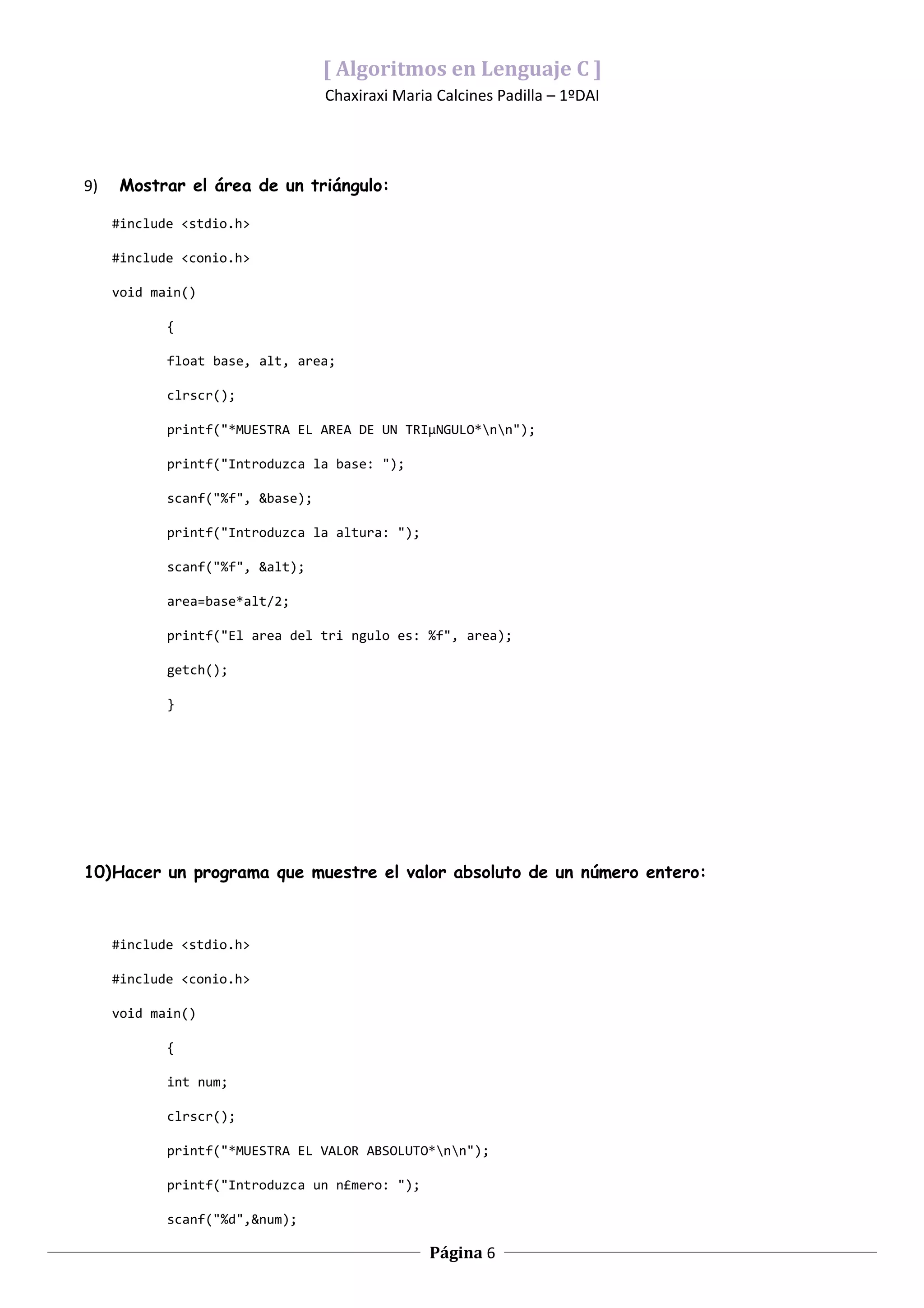 [ Algoritmos en Lenguaje C ]
                                  Chaxiraxi Maria Calcines Padilla – 1ºDAI




9)   Mostrar el área de un triángulo:

     #include <stdio.h>

     #include <conio.h>

     void main()

            {

            float base, alt, area;

            clrscr();

            printf("*MUESTRA EL AREA DE UN TRIµNGULO*nn");

            printf("Introduzca la base: ");

            scanf("%f", &base);

            printf("Introduzca la altura: ");

            scanf("%f", &alt);

            area=base*alt/2;

            printf("El area del tri ngulo es: %f", area);

            getch();

            }




10)Hacer un programa que muestre el valor absoluto de un número entero:



     #include <stdio.h>

     #include <conio.h>

     void main()

            {

            int num;

            clrscr();

            printf("*MUESTRA EL VALOR ABSOLUTO*nn");

            printf("Introduzca un n£mero: ");

            scanf("%d",&num);

                                                 Página 6
 