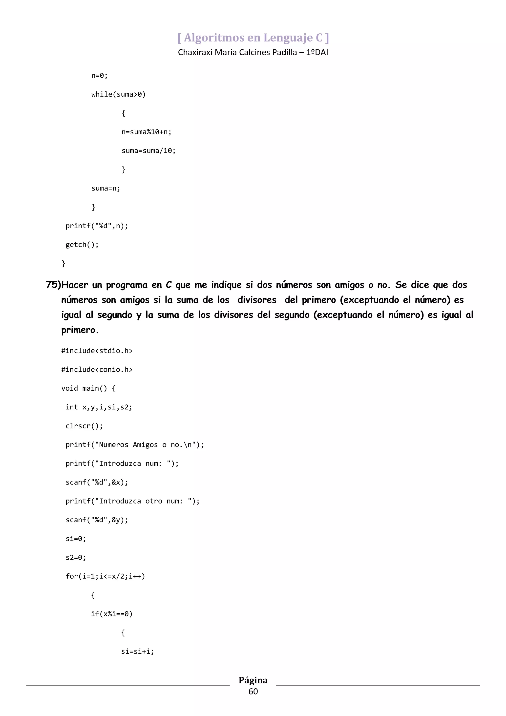[ Algoritmos en Lenguaje C ]
                                         Chaxiraxi Maria Calcines Padilla – 1ºDAI

               n=0;

               while(suma>0)

                         {

                         n=suma%10+n;

                         suma=suma/10;

                         }

               suma=n;

               }

       printf("%d",n);

       getch();

   }

75)Hacer un programa en C que me indique si dos números son amigos o no. Se dice que dos
   números son amigos si la suma de los divisores del primero (exceptuando el número) es
   igual al segundo y la suma de los divisores del segundo (exceptuando el número) es igual al
   primero.

   #include<stdio.h>

   #include<conio.h>

   void main() {

       int x,y,i,si,s2;

       clrscr();

       printf("Numeros Amigos o no.n");

       printf("Introduzca num: ");

       scanf("%d",&x);

       printf("Introduzca otro num: ");

       scanf("%d",&y);

       si=0;

       s2=0;

       for(i=1;i<=x/2;i++)

               {

               if(x%i==0)

                         {

                         si=si+i;


                                                         Página
                                                           60
 