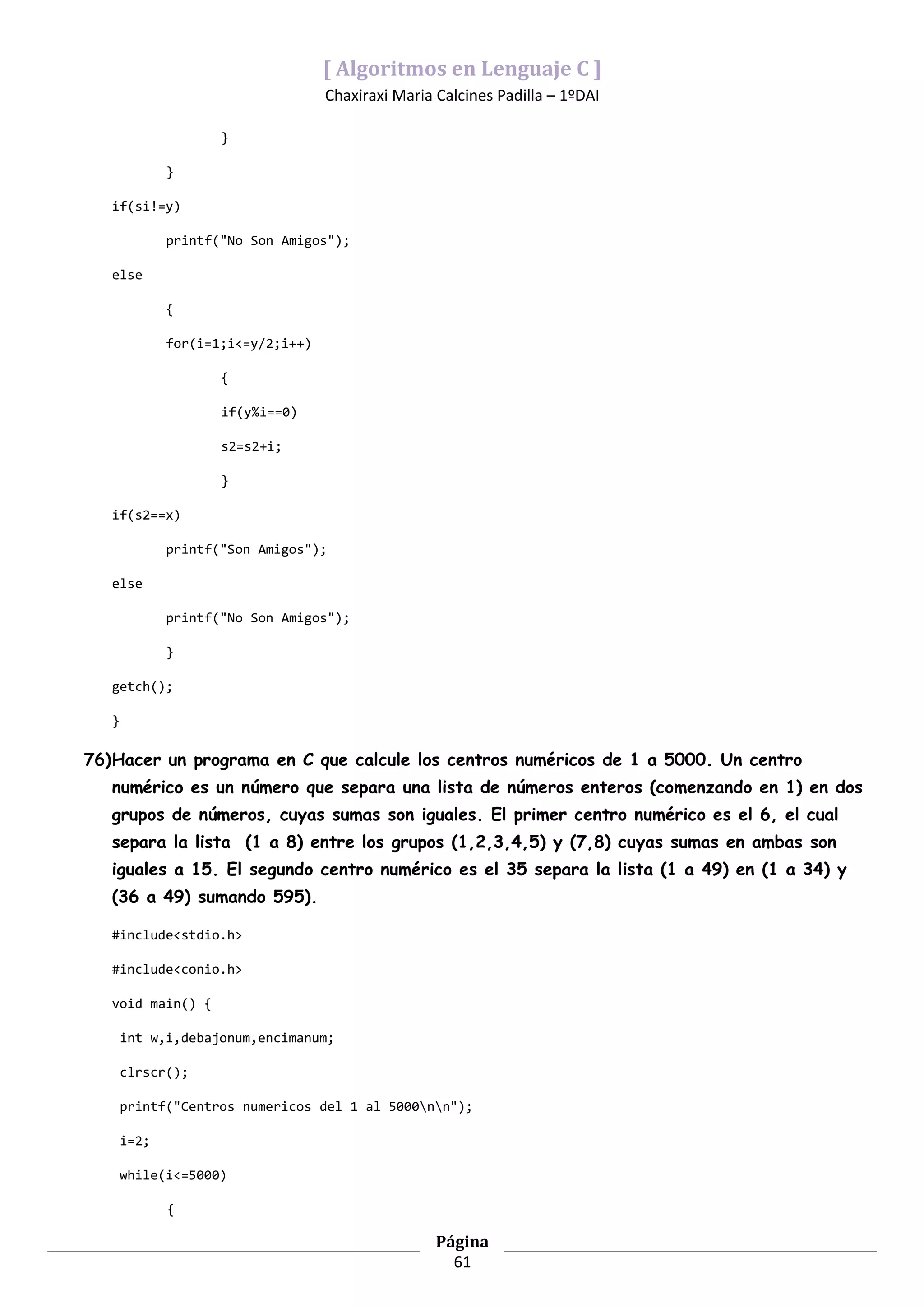 [ Algoritmos en Lenguaje C ]
                                    Chaxiraxi Maria Calcines Padilla – 1ºDAI

                     }

              }

   if(si!=y)

              printf("No Son Amigos");

   else

              {

              for(i=1;i<=y/2;i++)

                     {

                     if(y%i==0)

                     s2=s2+i;

                     }

   if(s2==x)

              printf("Son Amigos");

   else

              printf("No Son Amigos");

              }

   getch();

   }

76)Hacer un programa en C que calcule los centros numéricos de 1 a 5000. Un centro
   numérico es un número que separa una lista de números enteros (comenzando en 1) en dos
   grupos de números, cuyas sumas son iguales. El primer centro numérico es el 6, el cual
   separa la lista (1 a 8) entre los grupos (1,2,3,4,5) y (7,8) cuyas sumas en ambas son
   iguales a 15. El segundo centro numérico es el 35 separa la lista (1 a 49) en (1 a 34) y
   (36 a 49) sumando 595).

   #include<stdio.h>

   #include<conio.h>

   void main() {

       int w,i,debajonum,encimanum;

       clrscr();

       printf("Centros numericos del 1 al 5000nn");

       i=2;

       while(i<=5000)

              {

                                                    Página
                                                      61
 