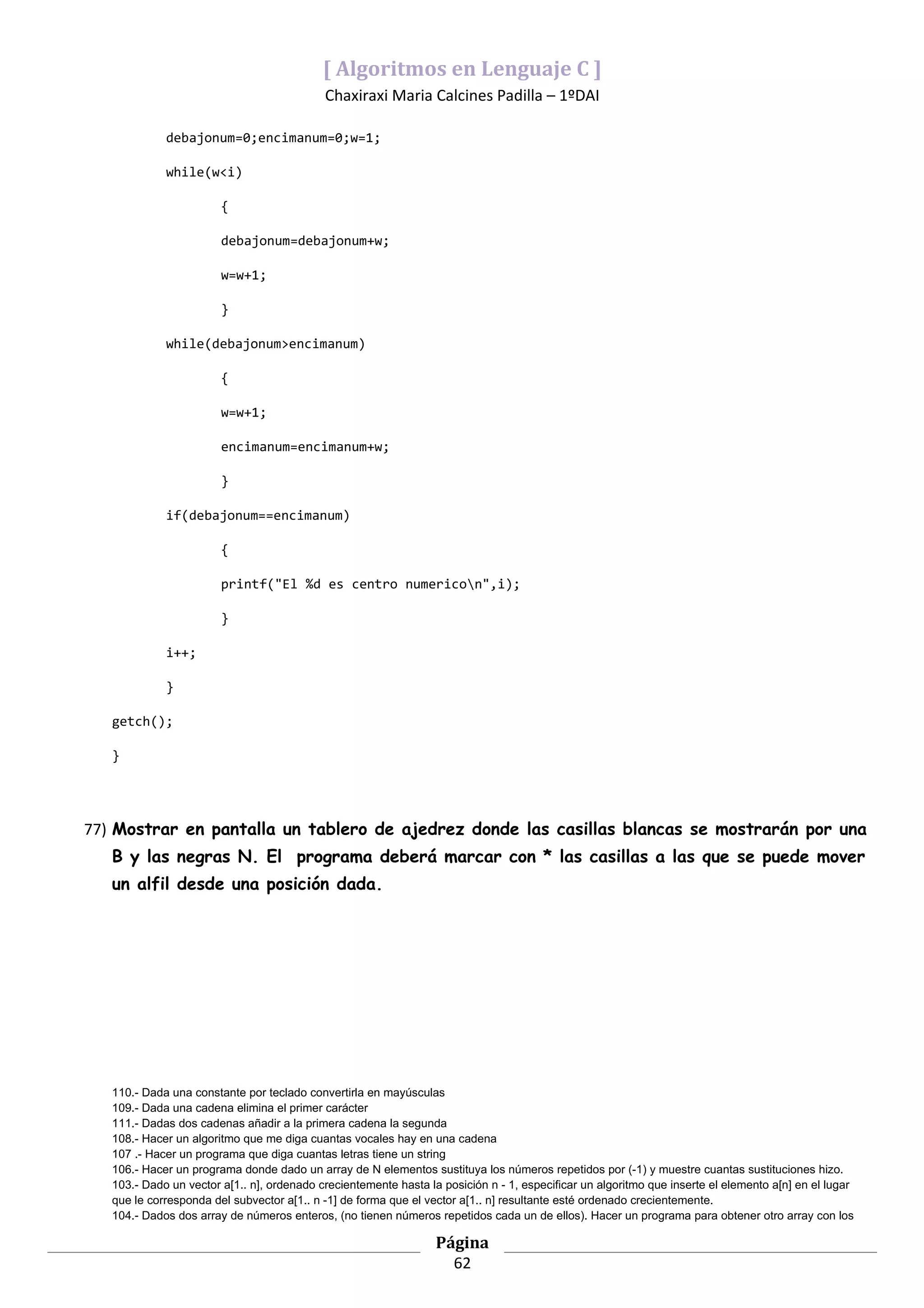 [ Algoritmos en Lenguaje C ]
                                            Chaxiraxi Maria Calcines Padilla – 1ºDAI

             debajonum=0;encimanum=0;w=1;

             while(w<i)

                        {

                        debajonum=debajonum+w;

                        w=w+1;

                        }

             while(debajonum>encimanum)

                        {

                        w=w+1;

                        encimanum=encimanum+w;

                        }

             if(debajonum==encimanum)

                        {

                        printf("El %d es centro numericon",i);

                        }

             i++;

             }

   getch();

   }




77) Mostrar en pantalla un tablero de ajedrez donde las casillas blancas se mostrarán por una
   B y las negras N. El programa deberá marcar con * las casillas a las que se puede mover
   un alfil desde una posición dada.




   110.- Dada una constante por teclado convertirla en mayúsculas
   109.- Dada una cadena elimina el primer carácter
   111.- Dadas dos cadenas añadir a la primera cadena la segunda
   108.- Hacer un algoritmo que me diga cuantas vocales hay en una cadena
   107 .- Hacer un programa que diga cuantas letras tiene un string
   106.- Hacer un programa donde dado un array de N elementos sustituya los números repetidos por (-1) y muestre cuantas sustituciones hizo.
   103.- Dado un vector a[1.. n], ordenado crecientemente hasta la posición n - 1, especificar un algoritmo que inserte el elemento a[n] en el lugar
   que le corresponda del subvector a[1.. n -1] de forma que el vector a[1.. n] resultante esté ordenado crecientemente.
   104.- Dados dos array de números enteros, (no tienen números repetidos cada un de ellos). Hacer un programa para obtener otro array con los

                                                                  Página
                                                                    62
 