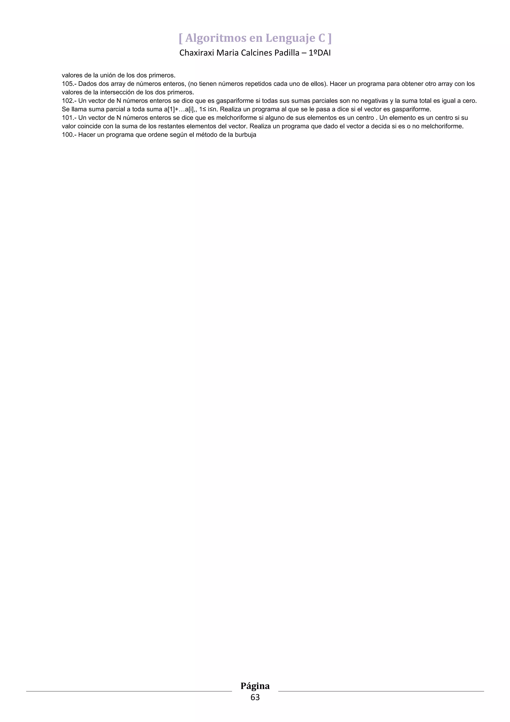[ Algoritmos en Lenguaje C ]
                                        Chaxiraxi Maria Calcines Padilla – 1ºDAI

valores de la unión de los dos primeros.
105.- Dados dos array de números enteros, (no tienen números repetidos cada uno de ellos). Hacer un programa para obtener otro array con los
valores de la intersección de los dos primeros.
102.- Un vector de N números enteros se dice que es gaspariforme si todas sus sumas parciales son no negativas y la suma total es igual a cero.
Se llama suma parcial a toda suma a[1]+…a[i],, 1≤ i≤n. Realiza un programa al que se le pasa a dice si el vector es gaspariforme.
101.- Un vector de N números enteros se dice que es melchoriforme si alguno de sus elementos es un centro . Un elemento es un centro si su
valor coincide con la suma de los restantes elementos del vector. Realiza un programa que dado el vector a decida si es o no melchoriforme.
100.- Hacer un programa que ordene según el método de la burbuja




                                                             Página
                                                               63
 