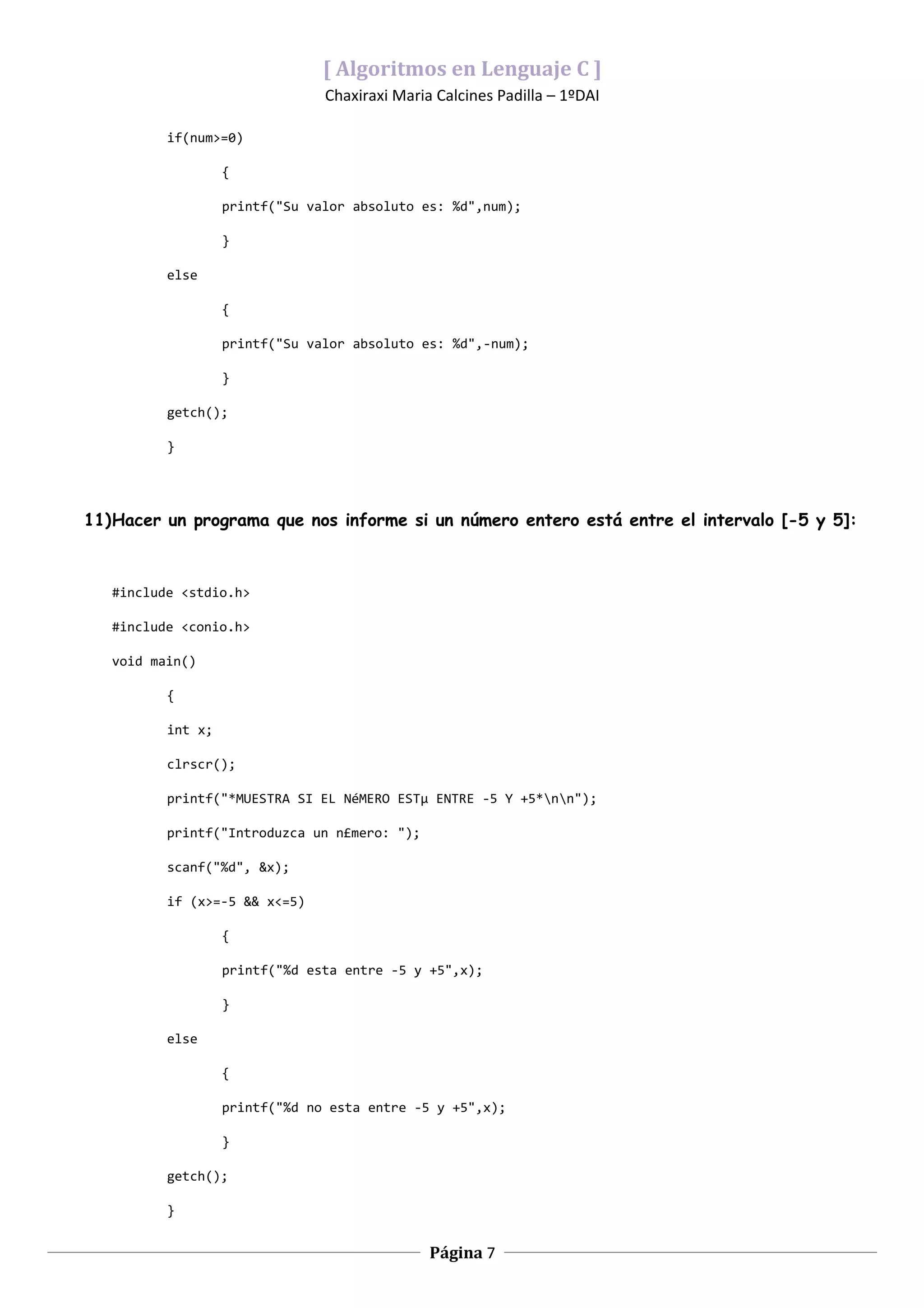 [ Algoritmos en Lenguaje C ]
                                Chaxiraxi Maria Calcines Padilla – 1ºDAI

          if(num>=0)

                   {

                   printf("Su valor absoluto es: %d",num);

                   }

          else

                   {

                   printf("Su valor absoluto es: %d",-num);

                   }

          getch();

          }




11)Hacer un programa que nos informe si un número entero está entre el intervalo [-5 y 5]:



   #include <stdio.h>

   #include <conio.h>

   void main()

          {

          int x;

          clrscr();

          printf("*MUESTRA SI EL NéMERO ESTµ ENTRE -5 Y +5*nn");

          printf("Introduzca un n£mero: ");

          scanf("%d", &x);

          if (x>=-5 && x<=5)

                   {

                   printf("%d esta entre -5 y +5",x);

                   }

          else

                   {

                   printf("%d no esta entre -5 y +5",x);

                   }

          getch();

          }


                                               Página 7
 