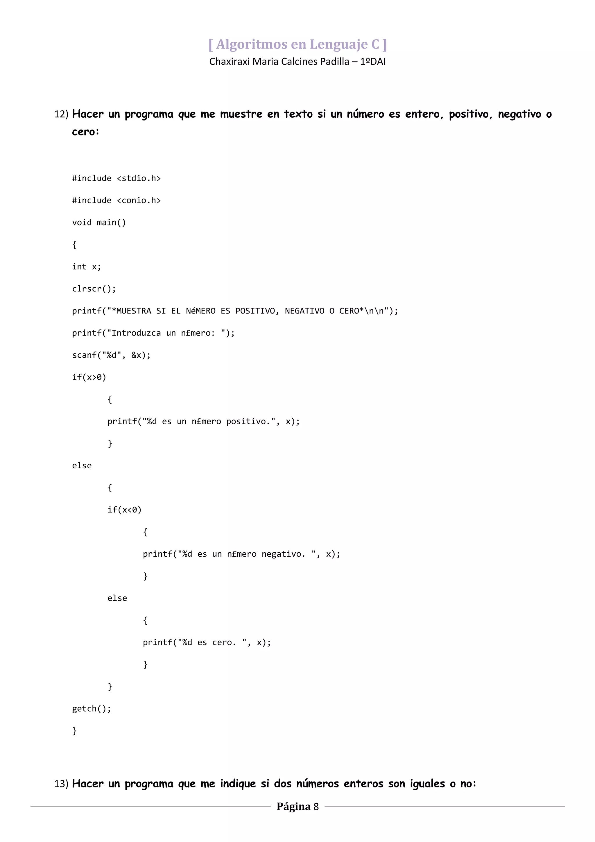 [ Algoritmos en Lenguaje C ]
                                    Chaxiraxi Maria Calcines Padilla – 1ºDAI



12) Hacer un programa que me muestre en texto si un número es entero, positivo, negativo o
   cero:



   #include <stdio.h>

   #include <conio.h>

   void main()

   {

   int x;

   clrscr();

   printf("*MUESTRA SI EL NéMERO ES POSITIVO, NEGATIVO O CERO*nn");

   printf("Introduzca un n£mero: ");

   scanf("%d", &x);

   if(x>0)

             {

             printf("%d es un n£mero positivo.", x);

             }

   else

             {

             if(x<0)

                       {

                       printf("%d es un n£mero negativo. ", x);

                       }

             else

                       {

                       printf("%d es cero. ", x);

                       }

             }

   getch();

   }




13) Hacer un programa que me indique si dos números enteros son iguales o no:

                                                    Página 8
 