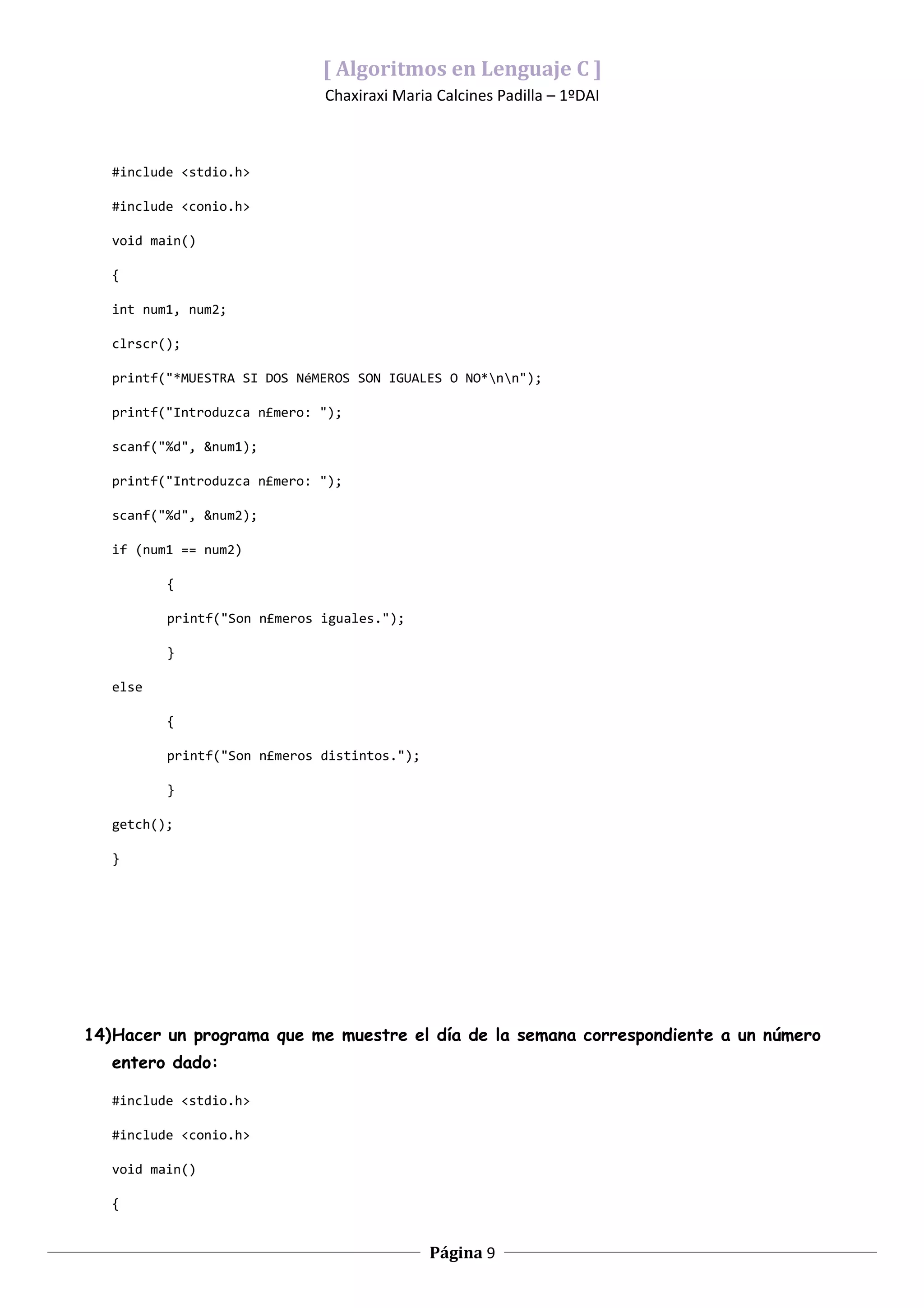 [ Algoritmos en Lenguaje C ]
                              Chaxiraxi Maria Calcines Padilla – 1ºDAI



   #include <stdio.h>

   #include <conio.h>

   void main()

   {

   int num1, num2;

   clrscr();

   printf("*MUESTRA SI DOS NéMEROS SON IGUALES O NO*nn");

   printf("Introduzca n£mero: ");

   scanf("%d", &num1);

   printf("Introduzca n£mero: ");

   scanf("%d", &num2);

   if (num1 == num2)

          {

          printf("Son n£meros iguales.");

          }

   else

          {

          printf("Son n£meros distintos.");

          }

   getch();

   }




14)Hacer un programa que me muestre el día de la semana correspondiente a un número
   entero dado:

   #include <stdio.h>

   #include <conio.h>

   void main()

   {


                                              Página 9
 