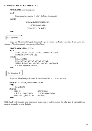 9.CORPO GERAL DE UM PROGRAMA

      PROGRAMA nomedoprograma
      VAR
              Listar as variaveis entre vírgula definir o tipo de dado
      ÍNICIO
                            COMANDOS DE ENTRADA,
                                 PROCESSAMENTO
                             COMANDOS DE SAÍDA
      FIM.


   Ex: Algoritmo 1

       Segue um Algoritmo(Português Estruturado) que lê o nome e as 4 notas bimestrais de um aluno. Em
seguida o Algoritmo calcula e escreve a média obtida.

      PROGRAMA MEDIA_FINAL
      VAR
           NOTA1, NOTA2, NOTA3, NOTA4, MEDIA: INTEIRO
           NOME : CARACTERE [35]
      INICIO
           LEIA (NOME)
           LEIA (NOTA1, NOTA2, NOTA3, NOTA4)
           MEDIA  (NOTA1 + NOTA2 + NOTA3 + NOTA4) / 4
           ESCREVA (NOME, MEDIA)
      FIM.

    Ex: Algoritmo 2

       Segue um Algoritmo que lê o raio de uma circunferência e calcula sua área.

      PROGRAMA AREA_CIRCUNFERENCIA
      VAR
            R, A : REAL
      INICIO
           LEIA (R)              {ENTRADA}
           A  3.14 * SQR(RAIO)   {PROCESSAMENTO}
           ESCREVA (‘ÁREA =’, A) {SAÍDA}
       FIM.

OBS: Você pode mandar uma mensagem antes para o usuário, assim ele sabe qual é o conteúdo que
deve ser colocado, ou seja, digitado.




                                                                                                         14
 