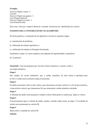 Exemplo:
Escreva (‘Digite o nome: ‘)
Leia (N)
Escreva (‘Digite sua agencia: ‘)
Leia (NumeroAgencia)
Escreva (‘Digite sua conta: ‘)
Leia (NumeroConta)

Deve estar claro que sempre à direita do comando leia haverá um identificador de variável.

PASSSOS PARA A CONSTRUÇÃO DE UM ALGORITMO:

De forma genérica, a construção de um algoritmo se resume às seguintes etapas:

a) entendimento do problema;

b) elaboração da solução algorítmica; e

c) codificação da solução no Português Estruturado;

Geralmente a etapa 2 é a mais complexa, pois depende da engenhosidade e experiência

do “construtor”.



Enunciado: Faça um programa que leia dois valores numéricos, e calcule e exiba a
sua média aritmética.
Etapa 1
Dos tempos de escola lembramos que a média aritmética de dois valores é calculada como
(a+b)/2, e sendo assim a primeira etapa já está pronta.
Etapa 2
Os dados necessários serão os dois valores, que colocaremos em duas variáveis A e B, do tipo numérico,
e uma terceira variável, que chamaremos M, que armazenará a média aritmética calculada.
Etapa 3
A obtenção dos dados neste programa é simples e direta. Basta pedir ao usuário que digite os valores.
Etapa 4
O processamento aqui é o cálculo da média, usando o método citado acima, na etapa 1. O resultado do
cálculo será armazenado na variável M.
Etapa 5
Basta exibir o conteúdo da variável M.
Solução:




                                                                                                        15
 