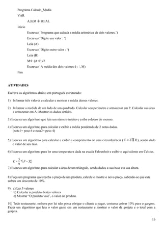 Programa Calculo_Media
       VAR
                A,B,M  REAL
       Inicio
                Escreva (‘Programa que calcula a média aritmética de dois valores.’)
                Escreva (‘Digite um valor : ‘)
                Leia (A)
                Escreva (‘Digite outro valor : ‘)
                Leia (B)
                M (A+B)/2
                Escreva (‘A média dos dois valores é : ‘, M)
       Fim


ATIVIDADES

Escreva os algoritmos abaixo em português estruturado:

1) Informar três valores e calcular e mostrar a média desses valores.

2) Informar a medida de um lado de um quadrado. Calcular seu perímetro e armazenar em P. Calcular sua área
   e armazenar em A. Mostrar os dados obtidos.

3) Escreva um algoritmo que leia um número inteiro e exiba o dobro do mesmo.

4) Escreva um algoritmo para calcular e exibir a média ponderada de 2 notas dadas.
    (nota1= peso 6 e nota2= peso 4)

5) Escreva um algoritmo para calcular e exibir o comprimento de uma circunferência ( C = 2 ∏ R ), sendo dado
    o valor de seu raio.

6) Escreva um algoritmo para ler uma temperatura dada na escala Fahrenheit e exibir o equivalente em Celsius.

        5
    C = * ( F − 32)
        9
7) Escreva um algoritmo para calcular a área de um triângulo, sendo dados a sua base e a sua altura.

8) Faça um programa que receba o preço de um produto, calcule e mostre o novo preço, sabendo-se que este
sofreu um desconto de 10%.

9) a) Ler 3 valores
   b) Calcular o produto destes valores
   c) Mostrar ‘O produto vale’, o valor do produto

10) Todo restaurante, embora por lei não possa obrigar o cliente a pagar, costuma cobrar 10% para o garçom.
Fazer um algoritmo que leia o valor gasto em um restaurante e mostrar o valor da gorjeta e o total com a
gorjeta.

                                                                                                           16
 