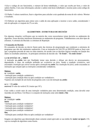 11)Ler o código de um funcionário, o número de horas trabalhadas, o valor que recebe por hora, o valor do
salário família. Com estas informações calcular o salário total deste trabalhador e mostrar junto como código do
funcionário.

12) Dados 3 valores numéricos, fazer o algoritmo para calcular a raiz quadrada da soma do três valores. Mostrar
o resultado.

13) Elaborar um algoritmo para entrar com o saldo de uma aplicação e mostrar o novo saldo, considerando 1
mês de aplicação e o reajuste de 2% ao mês.



                              ALGORITMOS - ESTRUTURAS DE DECISÃO

Em algumas situações verificamos que na maioria das vezes necessitamos tomar decisões no andamento do
algoritmo. Essas decisões interferem diretamente no andamento do programa. Trabalharemos com dois tipos de
estrutura. A estrutura de Decisão e a estrutura de Repetição

1 Comandos de Decisão
Os comandos de decisão ou desvio fazem parte das técnicas de programação que conduzem a estruturas de
programas que não são totalmente seqüenciais. Com as instruções de SALTO ou DESVIO pode-se fazer com
que o programa proceda de uma ou outra maneira, de acordo com as decisões lógicas tomadas em função dos
dados ou resultados anteriores. As principais estruturas de decisão são: “Se Então”, “Se então Senão”.

1.1 SE ENTÃO / IF ... THEN
A instrução se...então tem por finalidade tomar uma decisão e efetuar um desvio no processamento,
dependendo, é claro, da condição atribuída ser verdadeira ou falsa. Sendo a condição verdadeira, será
executada a instrução que estiver escrita após a instrução se..então. Se a instrução for falsa, serão executadas as
instruções que estejam após as instruções consideradas verdadeiras.

Sintaxe:
se <condição> então
<instrução para condição verdadeira>;
<instrução para condição falsa ou após condição ser verdadeira>;
Vejamos um exemplo de um trecho de programa com o uso da instrução se..então:

se (x > 10) então
escreva(‘O valor da variável X é maior que 10’);

Caso venha a existir mais de uma instrução verdadeira para uma determinada condição, estas deverão estar
inseridas em um bloco. Um bloco é o conjunto de instruções estar entre inicio e fim

Sintaxe:
se <condição> então
inicio
<instrução para condição verdadeira>
<instrução para condição verdadeira>
<instrução para condição verdadeira>
<instrução para condição verdadeira>
fim;
<instrução para condição falsa ou após condição ser verdadeira>

Imagine um algoritmo que determinado aluno somente estará aprovado se sua média for maior ou igual a 5.0,
veja no exemplo de algoritmo como ficaria.

                                                                                                                17
 