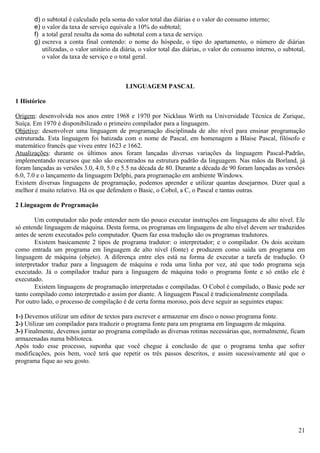 d) o subtotal é calculado pela soma do valor total das diárias e o valor do consumo interno;
       e) o valor da taxa de serviço equivale a 10% do subtotal;
       f) a total geral resulta da soma do subtotal com a taxa de serviço.
       g) escreva a conta final contendo: o nome do hóspede, o tipo do apartamento, o número de diárias
          utilizadas, o valor unitário da diária, o valor total das diárias, o valor do consumo interno, o subtotal,
          o valor da taxa de serviço e o total geral.



                                           LINGUAGEM PASCAL

1 Histórico

Origem: desenvolvida nos anos entre 1968 e 1970 por Nicklaus Wirth na Universidade Técnica de Zurique,
Suíça. Em 1970 é disponibilizado o primeiro compilador para a linguagem.
Objetivo: desenvolver uma linguagem de programação disciplinada de alto nível para ensinar programação
estruturada. Esta linguagem foi batizada com o nome de Pascal, em homenagem a Blaise Pascal, filósofo e
matemático francês que viveu entre 1623 e 1662.
Atualizações: durante os últimos anos foram lançadas diversas variações da linguagem Pascal-Padrão,
implementando recursos que não são encontrados na estrutura padrão da linguagem. Nas mãos da Borland, já
foram lançadas as versões 3.0, 4.0, 5.0 e 5.5 na década de 80. Durante a década de 90 foram lançadas as versões
6.0, 7.0 e o lançamento da linguagem Delphi, para programação em ambiente Windows.
Existem diversas linguagens de programação, podemos aprender e utilizar quantas desejarmos. Dizer qual a
melhor é muito relativo. Há os que defendem o Basic, o Cobol, a C, o Pascal e tantas outras.

2 Linguagem de Programação

        Um computador não pode entender nem tão pouco executar instruções em linguagens de alto nível. Ele
só entende linguagem de máquina. Desta forma, os programas em linguagens de alto nível devem ser traduzidos
antes de serem executados pelo computador. Quem faz essa tradução são os programas tradutores.
        Existem basicamente 2 tipos de programa tradutor: o interpretador; e o compilador. Os dois aceitam
como entrada um programa em linguagem de alto nível (fonte) e produzem como saída um programa em
linguagem de máquina (objeto). A diferença entre eles está na forma de executar a tarefa de tradução. O
interpretador traduz para a linguagem de máquina e roda uma linha por vez, até que todo programa seja
executado. Já o compilador traduz para a linguagem de máquina todo o programa fonte e só então ele é
executado.
        Existem linguagens de programação interpretadas e compiladas. O Cobol é compilado, o Basic pode ser
tanto compilado como interpretado e assim por diante. A linguagem Pascal é tradicionalmente compilada.
Por outro lado, o processo de compilação é de certa forma moroso, pois deve seguir as seguintes etapas:

1-) Devemos utilizar um editor de textos para escrever e armazenar em disco o nosso programa fonte.
2-) Utilizar um compilador para traduzir o programa fonte para um programa em linguagem de máquina.
3-) Finalmente, devemos juntar ao programa compilado as diversas rotinas necessárias que, normalmente, ficam
armazenadas numa biblioteca.
Após todo esse processo, suponha que você chegue à conclusão de que o programa tenha que sofrer
modificações, pois bem, você terá que repetir os três passos descritos, e assim sucessivamente até que o
programa fique ao seu gosto.




                                                                                                                 21
 