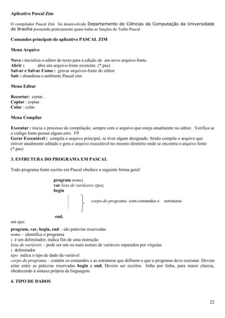 Aplicativo Pascal Zim

O compilador Pascal Zim foi desenvolvido Departamento de Ciências da Computação da Universidade
de Brasília possuindo praticamente quase todas as funções do Turbo Pascal.

Comandos principais do aplicativo PASCAL ZIM

Menu Arquivo

Novo : inicializa o editor de texto para a edição de um novo arquivo-fonte.
Abrir :        abre um arquivo-fonte existente. (*.pas)
Salvar e Salvar Como : gravar arquivos-fonte do editor
Sair : abandona o ambiente Pascal zim

Menu Editar

Recortar: cortar .
Copiar : copiar.
Colar : colar.

Menu Compilar

Executar : inicia o processo de compilação, sempre com o arquivo que esteja atualmente no editor. Verifica se
o código fonte possui algum erro. F9
Gerar Executável : compila o arquivo principal, se tiver algum designado. Senão compila o arquivo que
estiver atualmente editado e gera o arquivo executável no mesmo diretório onde se encontra o arquivo fonte
(*.pas)

3. ESTRUTURA DO PROGRAMA EM PASCAL

Todo programa fonte escrito em Pascal obedece a seguinte forma geral:

                        program nome;
                        var lista de variáveis: tipo;
                        begin

                                             corpo do programa com comandos e     estruturas


                        end.
em que:
program, var, begin, end – são palavras reservadas
nome – identifica o programa
; é um delimitador, indica fim de uma instrução
lista de variáveis – pode ser um ou mais nomes de variáveis separados por vírgulas
: delimitador
tipo indica o tipo de dado da variável
corpo do programa – contém os comandos e as estruturas que definem o que o programa deve executar. Devem
estar entre as palavras reservadas begin e end. Devem ser escritos linha por linha, para maior clareza,
obedecendo à sintaxe própria da linguagem.

4. TIPO DE DADOS



                                                                                                          22
 