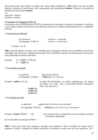 São caracterizados tipos lógicos, os dados com valores true (verdadeiro) e false (false). Este tipo de dado
também e chamado de tipo boleano. Ele é representado pelo identificador boolean. Vejamos um exemplo da
utilização do tipo de dado boolean:
var
Aprovado : boolean;
Confirma : boolean;

5 Comandos na Linguagem PASCAL
As instruções em um PROGRAMA FONTE correspondem aos comandos e estruturas do algoritmo e obedecem
a uma sintaxe própria com palavras reservadas que possuem um sentido pré-determinado para o compilador
PASCAL.

5.1)Comandos de atribuição:

                 nos algoritmos                         variável ← expressão
                 na Linguagem PASCAL                    variável : = expressão;

        Exemplo: A:= 3;

OBS: expressão obedece às regras vistas, lembrando que a linguagem PASCAL tem uma Biblioteca de funções
embutidas e que não existe o operador potenciação. Se for necessário executar uma potenciação é preciso usar
uma combinação de funções embutidas.

Exemplo:     X5 ⇒ EXP (5 * LN (X))
             X2 ⇒ SQR (X)

5.2) Comandos de entrada:


                 no algoritmo                   leia lista de variáveis
                 na Linguagem PASCAL            readln (lista de variáveis);

Exemplo: readln (A, B, C);                   os dados são introduzidos, via teclado, separados por um espaço
                                             em branco ou a cada valor é pressionado ENTER, mudando de
                                             linha o que equivale a:
                              readln (A);
                              readln (B);
                              readln (C);

5.3) Comandos de saída:


                   no algoritmo             escreva lista de variáveis e/ou constantes
                   na Linguagem PASCAL             writeln (lista de variáveis e/ou constantes);


Exemplo: writeln (‘SOMA = ‘ , S);                 esse comando exibe o conteúdo da variável contida na posição
                                                     de memória identificada
por S antecedido da mensagem SOMA =.


OBS: 1) para gerar telas mais amigáveis, tornando mais agradável e fácil a interação do usuário com o
programa é usado o comando de entrada antecedido do comando de saída com um texto explicativo. Os 2

                                                                                                           24
 