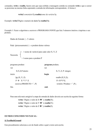 comandos, write e readln, fazem com que seja exibida a mensagem contida no comando write e que o cursor
se posicione na mesma linha esperando a entrada da informação correspondente. A forma é:


                   write(‘comentário’); readln(nome da variável );


Exemplo: write(‘Digite o numero de dados’); readln(N);



Exemplo 1: Fazer o algoritmo e escrever o PROGRAMA FONTE que leia 3 números inteiros e imprima o seu
produto.


       Dados de Entrada { - 3 valores


       Pede (processamento) { - o produto destes valores


                       - 1 nome de variável para cada valor X, Y, Z
       Necessita
                        - 1 nome para o produto P


       programa produto                             program produto;
       var                                          var
                X,Y,Z,P:inteiro                                   X, Y, Z, P: integer;
       inicio                                       begin
                ler (X, Y, Z)                                     readln (X,Y,Z);
                P  X*Y*Z                                            P:=X*Y*Z;
                escreva (PRODUTO =’ , P)                             writeln (‘Produto = ’ ,P) ;
       fim.                                         end.



       Para uma tela mais amigável a etapa de entrada de dados deveria ser escrita da seguinte forma:
                   write( ‘Digite o valor de X ’ ); readln(X);
                   write( ‘Digite o valor de Y ’ ); readln(Y);
                   write( ‘Digite o valor de Z ’ ); readln(Z);




OUTROS COMANDOS NO PASCAL:

1) TextBackGround

Este procedimento seleciona a cor do fundo sobre o qual o texto será escrito.

                                                                                                        25
 