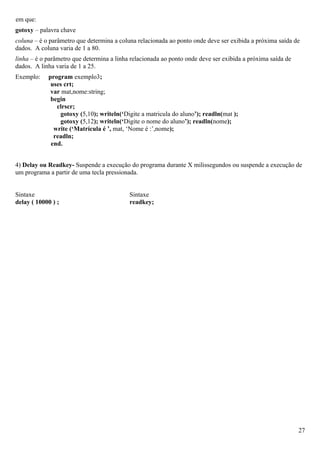 em que:
gotoxy – palavra chave
coluna – é o parâmetro que determina a coluna relacionada ao ponto onde deve ser exibida a próxima saída de
dados. A coluna varia de 1 a 80.
linha – é o parâmetro que determina a linha relacionada ao ponto onde deve ser exibida a próxima saída de
dados. A linha varia de 1 a 25.
Exemplo:    program exemplo3;
             uses crt;
             var mat,nome:string;
             begin
               clrscr;
                gotoxy (5,10); writeln(‘Digite a matricula do aluno’); readln(mat );
                gotoxy (5,12); writeln(‘Digite o nome do aluno’); readln(nome);
              write (‘Matrícula é ’, mat, ‘Nome é :’,nome);
              readln;
             end.


4) Delay ou Readkey- Suspende a execução do programa durante X milissegundos ou suspende a execução de
um programa a partir de uma tecla pressionada.


Sintaxe                                    Sintaxe
delay ( 10000 ) ;                          readkey;




                                                                                                            27
 