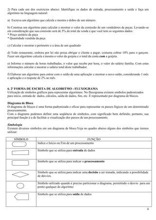 2) Para cada um dos exercícios abaixo: Identifique os dados de entrada, processamento e saída e faça um
algoritmo na linguagem natural:

a) Escreva um algoritmo que calcula e mostra o dobro de um número.

b) Construa um algoritmo para calcular e mostrar o valor da comissão de um vendedores de peças. Levando-se
em consideração que sua comissão será de 5% do total da venda e que você tem os seguintes dados:
* Preço unitário da peça
* Quantidade vendida da peça

c) Calcular e mostrar o perímetro e a área de um quadrado

d) Todo restaurante, embora por lei não possa obrigar o cliente a pagar, costuma cobrar 10% para o garçom.
Fazer um algoritmo calcula e mostra o valor da gorjeta e o total da conta com a gorjeta.

e) Informe o número de horas trabalhadas, o valor que recebe por hora, o valor do salário família. Com estas
informações calcular e mostrar o salário total deste trabalhador.

f) Elaborar um algoritmo para entrar com o saldo de uma aplicação e mostrar o novo saldo, considerando 1 mês
e aplicação e o reajuste de 2% ao mês.


6. 2ª FORMA DE ESCRITA DE ALGORITMO - FLUXOGRAMA
Utilização de símbolos gráficos para representar algoritmos. No fluxograma existem símbolos padronizados
para início, entrada de dados, cálculos, saída de dados, fim, etc. É representado por diagrama de blocos.

Diagrama de Bloco
O diagrama de blocos é uma forma padronizada e eficaz para representar os passos lógicos de um determinado
processamento.
Com o diagrama podemos definir uma seqüência de símbolos, com significado bem definido, portanto, sua
principal função é a de facilitar a visualização dos passos de um processamento.

Simbologia
Existem diversos símbolos em um diagrama de bloco.Veja no quadro abaixo alguns dos símbolos que iremos
utilizar:

     SÍMBOLO                                                 FUNÇÃO
                       Indica o Início ou Fim de um processamento

                       Símbolo que se utiliza para entrada de dados


                       Símbolo que se utiliza para indicar o processamento


                       Símbolo que se utiliza para indicar uma decisão a ser tomada, indicando a possibilidade
                       de desvios.

                       Símbolo utilizado quando é preciso particionar o diagrama, permitindo o desvio para um
                       ponto qualquer do algoritmo

                       Símbolo que se utiliza para saída de dados



                                                                                                             4
 