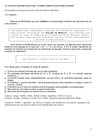 7.2. ITENS FUNDAMENTAIS PARA A FORMA PORTUGUES ESTRUTURADO

Correspondem aos recursos necessários para formalizar os algoritmos.

7.2.1 Variáveis


       Sabe-se da Matemática que uma variável é a representação simbólica dos elementos de um
certo conjunto.


        Nos Algoritmos, Destinados A Resolver Um Problema No Computador, A
       Cada Variável Corresponde Uma Posição De Memória, Cujo Conteúdo Pode
        Variar Ao Longo Do Tempo Durante A Execução De Um Programa. Embora
       Uma Variável Possa Assumir Diferentes Valores, Ela Só Pode Armazenar
                             Um Valor A Cada Instante.

       Toda variável é identificada por um nome. Assim, por exemplo, um algoritmo para cálculo das
raízes de uma equação de 2o grau (ax2 + bx + c = 0 ), os nomes A, B e C podem representar as
posições de memória que armazenam os coeficientes da equação, fazendo, neste caso, o papel das
variáveis na matemática.


                     Toda Variável É Identificada Por Um Nome.



7.2.2 Regras para a Formação de Nomes de Variáveis

a) O nome de variável é formado por um ou mais caracteres;
b) Os caracteres permitidos são letras de “A” a “Z”, números de “0” a “9”, e o caracter especial
   underline(_);
c) O primeiro caracter deve, obrigatoriamente, ser uma letra e os caracteres seguintes, letras ou
   dígitos;
d) O underline(_), quando permitido, somente pode aparecer entre caracteres ou dígitos, nunca no
   início ou no final;
e) O tamanho de um nome de variável varia de linguagem para linguagem de programação;
f) Não pode ser uma palavra chave ou palavra reservada.
g) Não pode haver espaços em branco entre os caracteres.

Variáveis válidas: NOME, FONE, IDADE_FILHO, IdadeFilho, NOTA1, Est_Civil
Variáveis inválidas: 3Endereco, Estado Civil, PARA, algoritmo, numero/complemento, Média

As palavras “PARA e algoritmo” são variáveis inválidas, pois são palavras reservadas da linguagem, veja
outras palavras que você não deve utilizar como identificadores de variáveis.




                                                                                                          6
 