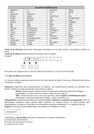 Variáveis de Entrada armazenam informações fornecidas por um meio externo, normalmente usuários ou
discos.
Variáveis de Saída armazenam dados processados como resultados.
Exemplo:
                        A B CA+B
                         A B
                         C

                        2        5       7

De acordo com a figura acima A e B são Variáveis de Entrada e C é uma Variável de Saída.

7.2.3 Tipos de Dados das Variáveis

As variáveis podem armazenar basicamente de três tipos básicos de dados: Numéricas, Alfanuméricas(Literais
ou caracter) ou lógicas.

Numéricas Específicas para armazenamento de números, que posteriormente poderão ser utilizados para
cálculos. Podem ser ainda classificadas como Inteiros ou Reais.
              Inteiro: admite somente números inteiros. Geralmente é usado para representar contagem
              (quantidade). Ex: idade, número de sapato, número de casa, apto, etc
              Real : admite números com ou sem casas decimais, onde a vírgula é substituída por ponto.
              Geralmente é usado para representar medição, valores monetários, etc.
Alfanuméricas Específicas para dados que contenham letras, números ou caracteres de pontuação. Pode em
determinados momentos conter somente dados numéricos ou somente literais. Se usado somente para
armazenamento de números, não poderá ser utilizada para operações matemáticas.. Ex: endereço, data, etc
Lógicas Armazenam somente dados lógicos que podem ser Verdadeiro ou Falso.

 ATIVIDADES 3


1) Identifique o tipo de dado ideal para se representar as seguintes informações:
a) O número da conta bancária
b) A altura de uma pessoa em metros
c) A placa de um veículo
                                                                                                        7
 
