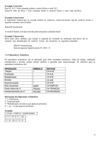 Exemplo 1 (correto)
Peso  78.7 // Este comando atribui à variável Peso o valor 78.7.
Nome  João da Silva // Este comando atribui à variável Nome o valor João da Silva.


Exemplo 2 (incorreto)
É importante lembrar que só se pode atribuir às variáveis, valores do mesmo tipo da variável. Assim, o
seguinte comando seria inválido:

Salario Insuficiente

A variável Salário é do tipo real não pode armazenar conteúdo literal

Exemplo 3 (incorreto)
Deve estar claro, também, que sempre à esquerda do comando de atribuição deve haver um (e
somente um) identificador de variável. Assim, são incorretos os seguintes comandos:

           2060  NumeroConta
           NumeroAgencia+digitoControle  2345 + 0


7.3.2 Operadores Aritméticos

Os operadores aritméticos são os utilizados para obter resultados numéricos. Além da adição, subtração,
multiplicação e divisão, podem utilizar também o operador para exponenciação. Os símbolos para os
operadores aritméticos são:

OPERAÇÃO                           SÍMBOLO         SINTAXE
Adição                             +               CA+B
Subtração                          -               CA-B
Multiplicação                      *               CA*B
Divisão                            /               CA/B
Exponenciação                      ^               CA^B
Raiz Quadrada                      SQRT            CSQRT(A)
Parte inteira de nº                TRUNC           CTRUNC(A)
Arredondamento de nº               ROUND           CROUND(A)

Hierarquia das Operações Aritméticas
1 º ( ) Parênteses
2 º Exponenciação
3 º Multiplicação, divisão (o que aparecer primeiro)
4 º + ou – (o que aparecer primeiro)

Exemplo




                                                                                                         9
 