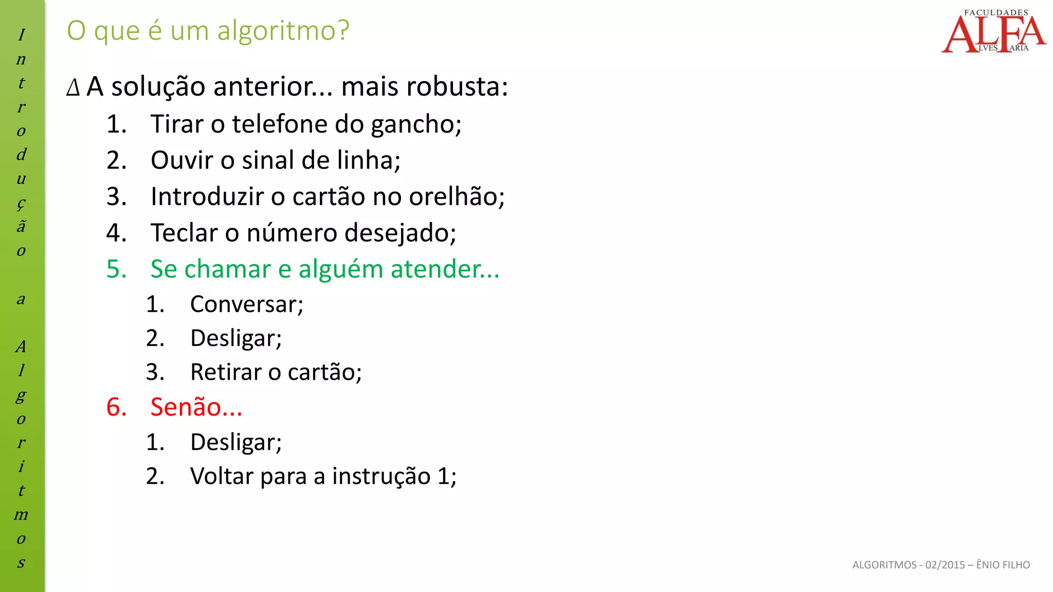 I
n
t
r
o
d
u
ç
ã
o
a
A
l
g
o
r
i
t
m
o
s ALGORITMOS - 02/2015 – ÊNIO FILHO
O que é um algoritmo?
Δ A solução anterior... mais robusta:
1. Tirar o telefone do gancho;
2. Ouvir o sinal de linha;
3. Introduzir o cartão no orelhão;
4. Teclar o número desejado;
5. Se chamar e alguém atender...
1. Conversar;
2. Desligar;
3. Retirar o cartão;
6. Senão...
1. Desligar;
2. Voltar para a instrução 1;
 