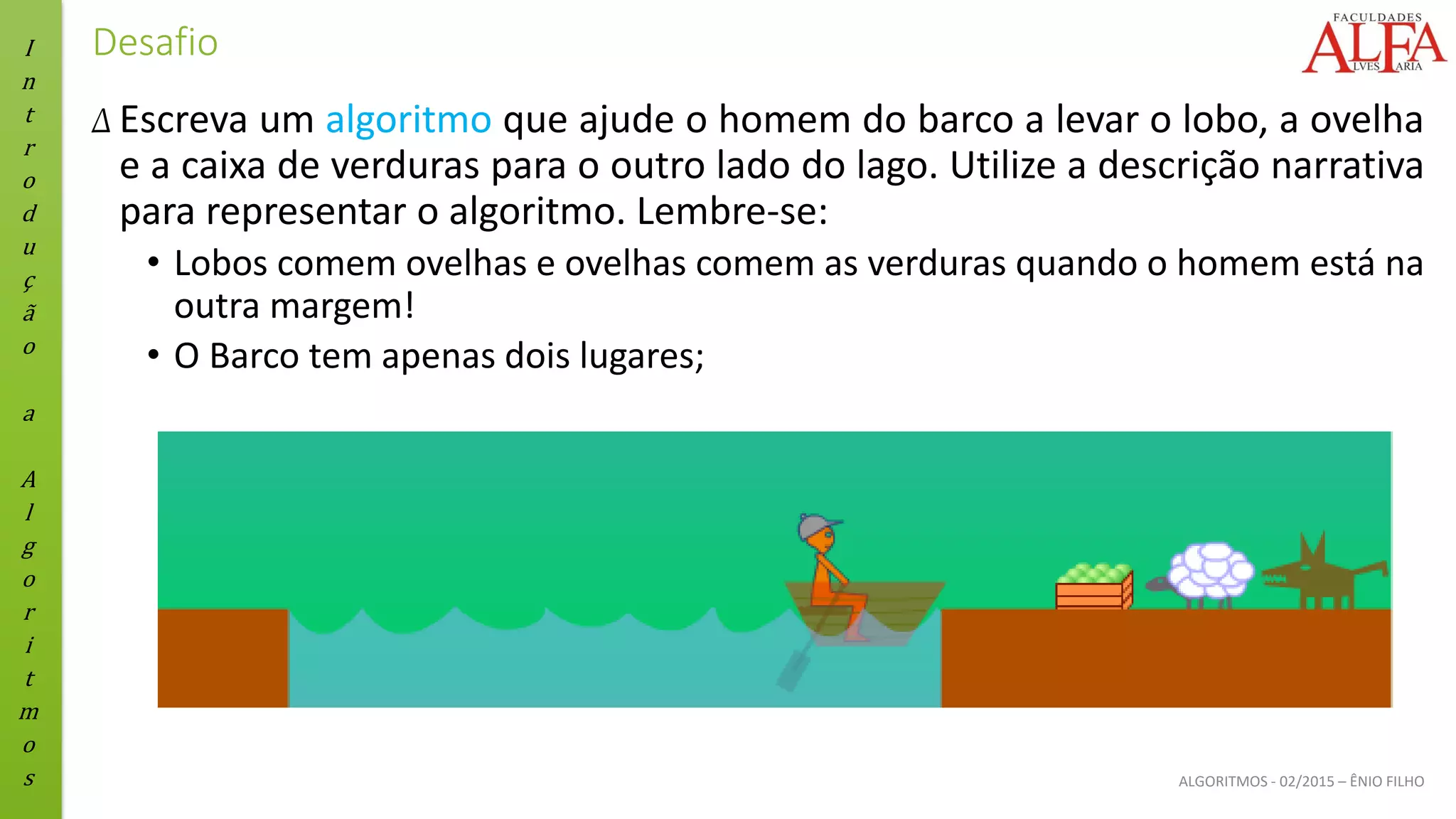 I
n
t
r
o
d
u
ç
ã
o
a
A
l
g
o
r
i
t
m
o
s ALGORITMOS - 02/2015 – ÊNIO FILHO
Desafio
Δ Escreva um algoritmo que ajude o homem do barco a levar o lobo, a ovelha
e a caixa de verduras para o outro lado do lago. Utilize a descrição narrativa
para representar o algoritmo. Lembre-se:
• Lobos comem ovelhas e ovelhas comem as verduras quando o homem está na
outra margem!
• O Barco tem apenas dois lugares;
 
