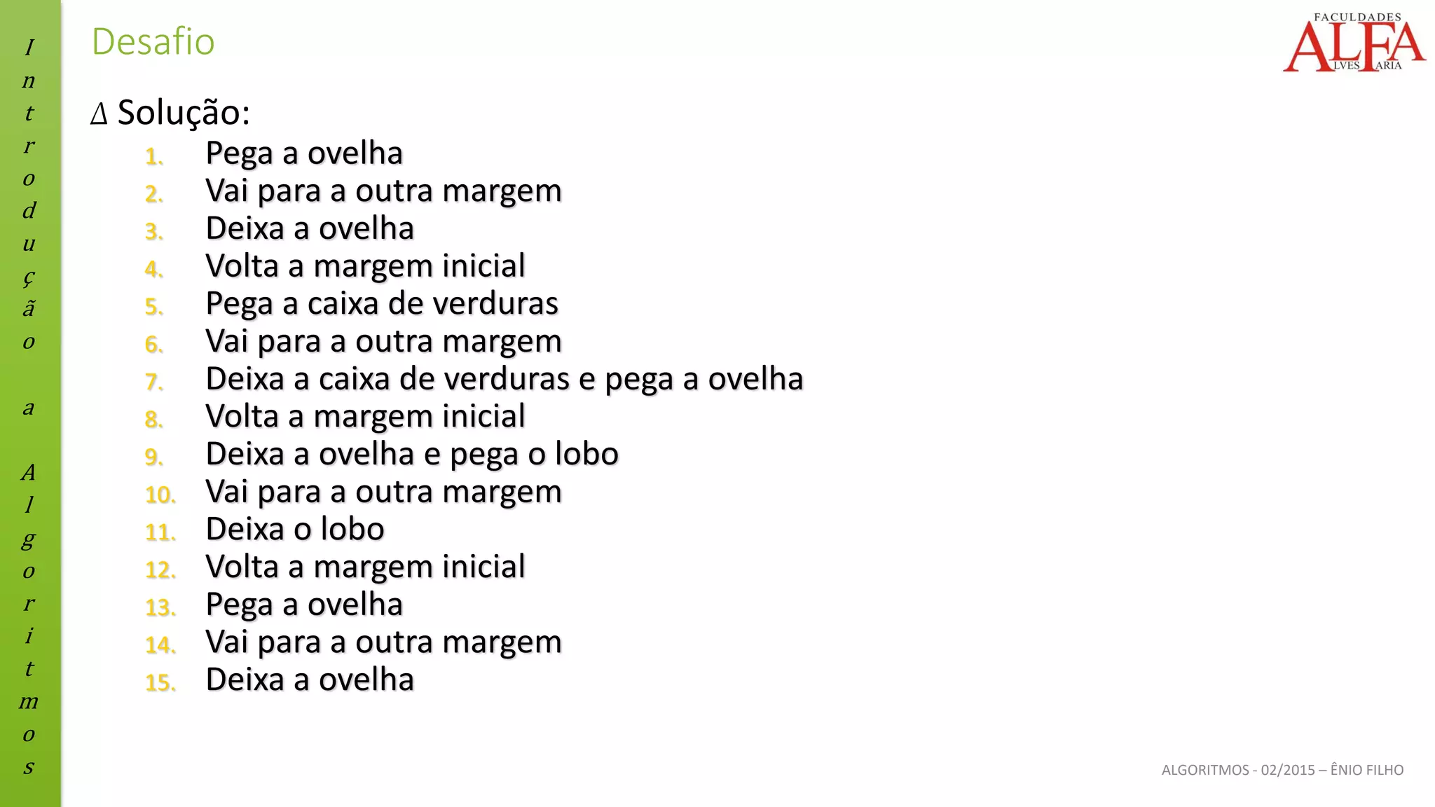 I
n
t
r
o
d
u
ç
ã
o
a
A
l
g
o
r
i
t
m
o
s ALGORITMOS - 02/2015 – ÊNIO FILHO
Desafio
Δ Solução:
1. Pega a ovelha
2. Vai para a outra margem
3. Deixa a ovelha
4. Volta a margem inicial
5. Pega a caixa de verduras
6. Vai para a outra margem
7. Deixa a caixa de verduras e pega a ovelha
8. Volta a margem inicial
9. Deixa a ovelha e pega o lobo
10. Vai para a outra margem
11. Deixa o lobo
12. Volta a margem inicial
13. Pega a ovelha
14. Vai para a outra margem
15. Deixa a ovelha
 