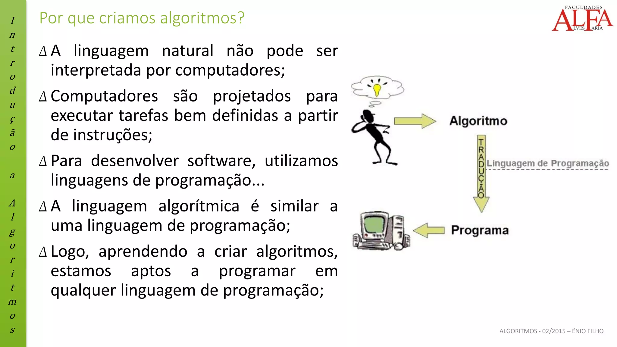 I
n
t
r
o
d
u
ç
ã
o
a
A
l
g
o
r
i
t
m
o
s ALGORITMOS - 02/2015 – ÊNIO FILHO
Por que criamos algoritmos?
Δ A linguagem natural não pode ser
interpretada por computadores;
Δ Computadores são projetados para
executar tarefas bem definidas a partir
de instruções;
Δ Para desenvolver software, utilizamos
linguagens de programação...
Δ A linguagem algorítmica é similar a
uma linguagem de programação;
Δ Logo, aprendendo a criar algoritmos,
estamos aptos a programar em
qualquer linguagem de programação;
 