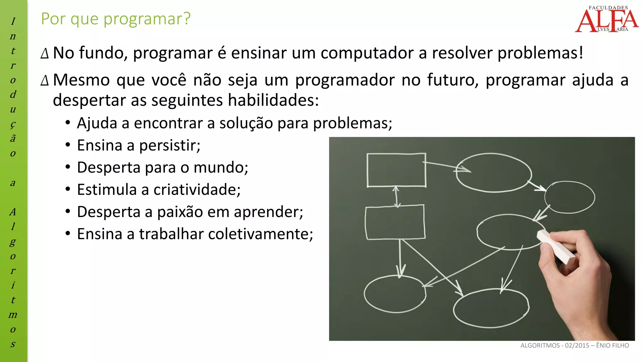 I
n
t
r
o
d
u
ç
ã
o
a
A
l
g
o
r
i
t
m
o
s ALGORITMOS - 02/2015 – ÊNIO FILHO
Por que programar?
Δ No fundo, programar é ensinar um computador a resolver problemas!
Δ Mesmo que você não seja um programador no futuro, programar ajuda a
despertar as seguintes habilidades:
• Ajuda a encontrar a solução para problemas;
• Ensina a persistir;
• Desperta para o mundo;
• Estimula a criatividade;
• Desperta a paixão em aprender;
• Ensina a trabalhar coletivamente;
 