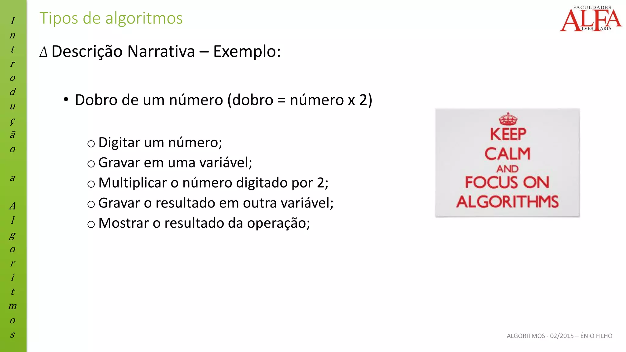 I
n
t
r
o
d
u
ç
ã
o
a
A
l
g
o
r
i
t
m
o
s ALGORITMOS - 02/2015 – ÊNIO FILHO
Tipos de algoritmos
Δ Descrição Narrativa – Exemplo:
• Dobro de um número (dobro = número x 2)
oDigitar um número;
oGravar em uma variável;
oMultiplicar o número digitado por 2;
oGravar o resultado em outra variável;
oMostrar o resultado da operação;
 