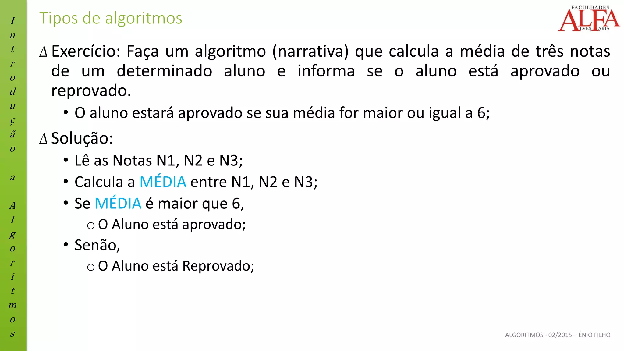 I
n
t
r
o
d
u
ç
ã
o
a
A
l
g
o
r
i
t
m
o
s ALGORITMOS - 02/2015 – ÊNIO FILHO
Tipos de algoritmos
Δ Exercício: Faça um algoritmo (narrativa) que calcula a média de três notas
de um determinado aluno e informa se o aluno está aprovado ou
reprovado.
• O aluno estará aprovado se sua média for maior ou igual a 6;
Δ Solução:
• Lê as Notas N1, N2 e N3;
• Calcula a MÉDIA entre N1, N2 e N3;
• Se MÉDIA é maior que 6,
oO Aluno está aprovado;
• Senão,
oO Aluno está Reprovado;
 